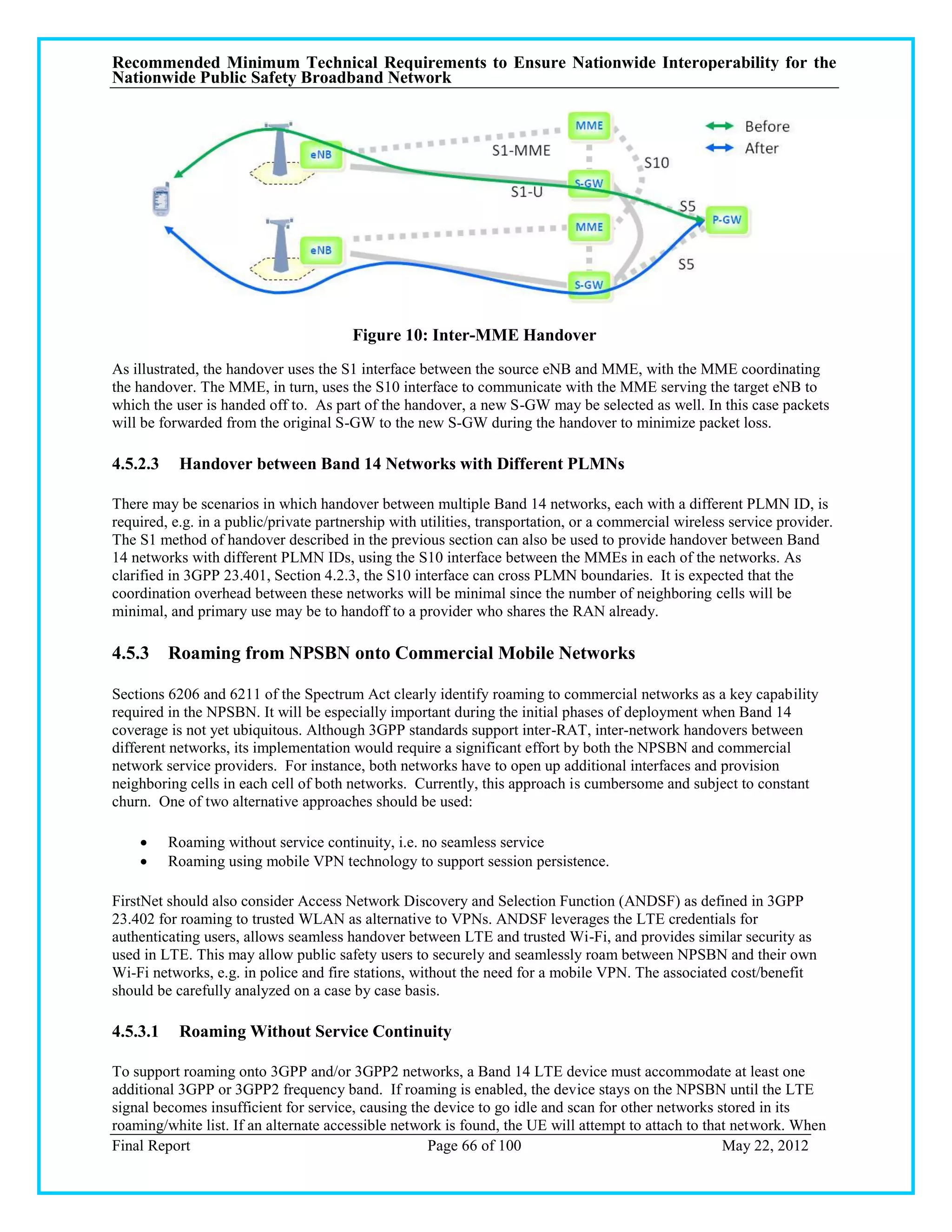 Recommended Minimum Technical Requirements to Ensure Nationwide Interoperability for the
Nationwide Public Safety Broadband Network




                                        Figure 10: Inter-MME Handover
As illustrated, the handover uses the S1 interface between the source eNB and MME, with the MME coordinating
the handover. The MME, in turn, uses the S10 interface to communicate with the MME serving the target eNB to
which the user is handed off to. As part of the handover, a new S-GW may be selected as well. In this case packets
will be forwarded from the original S-GW to the new S-GW during the handover to minimize packet loss.

4.5.2.3    Handover between Band 14 Networks with Different PLMNs

There may be scenarios in which handover between multiple Band 14 networks, each with a different PLMN ID, is
required, e.g. in a public/private partnership with utilities, transportation, or a commercial wireless service provider.
The S1 method of handover described in the previous section can also be used to provide handover between Band
14 networks with different PLMN IDs, using the S10 interface between the MMEs in each of the networks. As
clarified in 3GPP 23.401, Section 4.2.3, the S10 interface can cross PLMN boundaries. It is expected that the
coordination overhead between these networks will be minimal since the number of neighboring cells will be
minimal, and primary use may be to handoff to a provider who shares the RAN already.

4.5.3 Roaming from NPSBN onto Commercial Mobile Networks

Sections 6206 and 6211 of the Spectrum Act clearly identify roaming to commercial networks as a key capability
required in the NPSBN. It will be especially important during the initial phases of deployment when Band 14
coverage is not yet ubiquitous. Although 3GPP standards support inter-RAT, inter-network handovers between
different networks, its implementation would require a significant effort by both the NPSBN and commercial
network service providers. For instance, both networks have to open up additional interfaces and provision
neighboring cells in each cell of both networks. Currently, this approach is cumbersome and subject to constant
churn. One of two alternative approaches should be used:

         Roaming without service continuity, i.e. no seamless service
         Roaming using mobile VPN technology to support session persistence.

FirstNet should also consider Access Network Discovery and Selection Function (ANDSF) as defined in 3GPP
23.402 for roaming to trusted WLAN as alternative to VPNs. ANDSF leverages the LTE credentials for
authenticating users, allows seamless handover between LTE and trusted Wi-Fi, and provides similar security as
used in LTE. This may allow public safety users to securely and seamlessly roam between NPSBN and their own
Wi-Fi networks, e.g. in police and fire stations, without the need for a mobile VPN. The associated cost/benefit
should be carefully analyzed on a case by case basis.

4.5.3.1    Roaming Without Service Continuity

To support roaming onto 3GPP and/or 3GPP2 networks, a Band 14 LTE device must accommodate at least one
additional 3GPP or 3GPP2 frequency band. If roaming is enabled, the device stays on the NPSBN until the LTE
signal becomes insufficient for service, causing the device to go idle and scan for other networks stored in its
roaming/white list. If an alternate accessible network is found, the UE will attempt to attach to that network. When
Final Report                                        Page 66 of 100                                   May 22, 2012
 