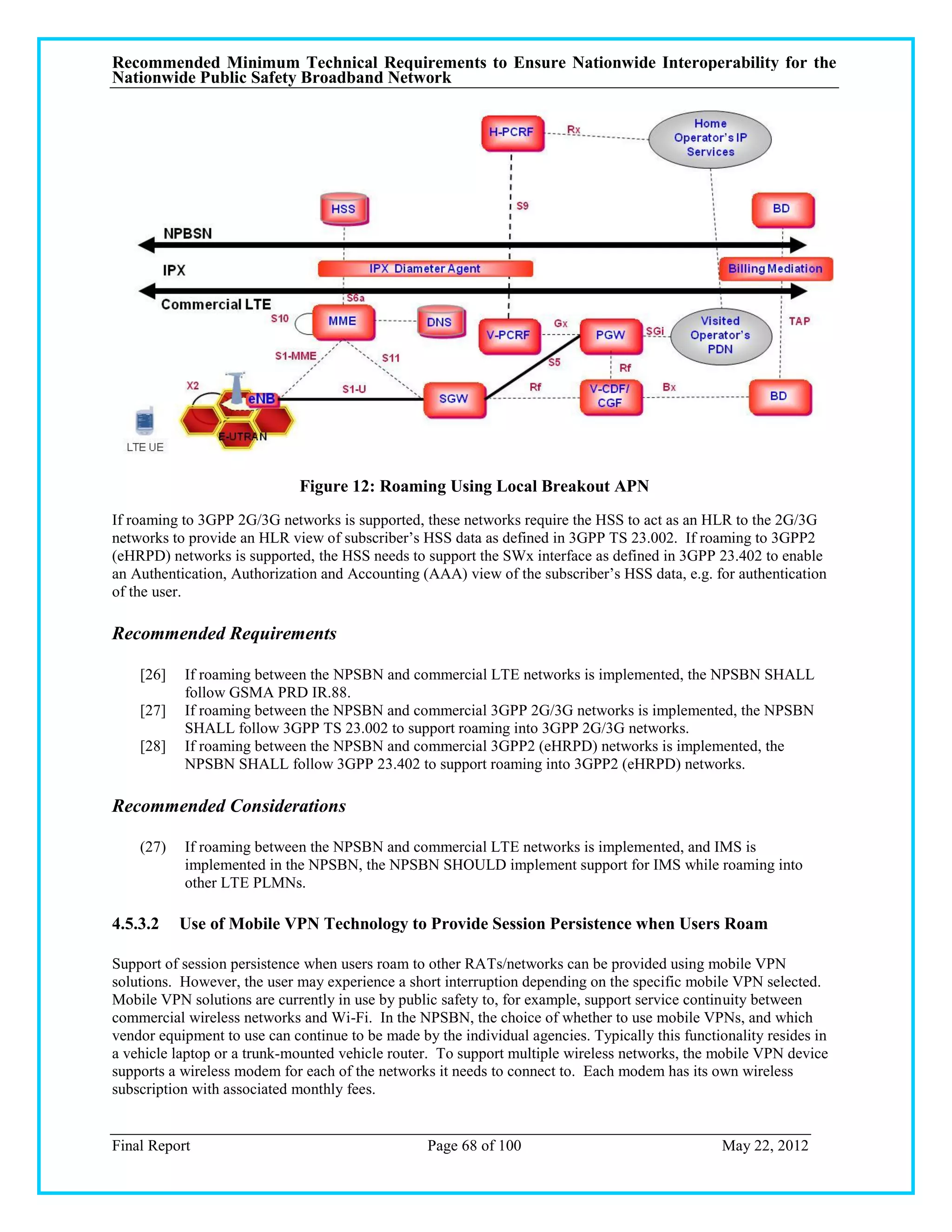 Recommended Minimum Technical Requirements to Ensure Nationwide Interoperability for the
Nationwide Public Safety Broadband Network




                              Figure 12: Roaming Using Local Breakout APN
If roaming to 3GPP 2G/3G networks is supported, these networks require the HSS to act as an HLR to the 2G/3G
networks to provide an HLR view of subscriber‘s HSS data as defined in 3GPP TS 23.002. If roaming to 3GPP2
(eHRPD) networks is supported, the HSS needs to support the SWx interface as defined in 3GPP 23.402 to enable
an Authentication, Authorization and Accounting (AAA) view of the subscriber‘s HSS data, e.g. for authentication
of the user.

Recommended Requirements

    [26]   If roaming between the NPSBN and commercial LTE networks is implemented, the NPSBN SHALL
           follow GSMA PRD IR.88.
    [27]   If roaming between the NPSBN and commercial 3GPP 2G/3G networks is implemented, the NPSBN
           SHALL follow 3GPP TS 23.002 to support roaming into 3GPP 2G/3G networks.
    [28]   If roaming between the NPSBN and commercial 3GPP2 (eHRPD) networks is implemented, the
           NPSBN SHALL follow 3GPP 23.402 to support roaming into 3GPP2 (eHRPD) networks.

Recommended Considerations

    (27)   If roaming between the NPSBN and commercial LTE networks is implemented, and IMS is
           implemented in the NPSBN, the NPSBN SHOULD implement support for IMS while roaming into
           other LTE PLMNs.

4.5.3.2    Use of Mobile VPN Technology to Provide Session Persistence when Users Roam

Support of session persistence when users roam to other RATs/networks can be provided using mobile VPN
solutions. However, the user may experience a short interruption depending on the specific mobile VPN selected.
Mobile VPN solutions are currently in use by public safety to, for example, support service continuity between
commercial wireless networks and Wi-Fi. In the NPSBN, the choice of whether to use mobile VPNs, and which
vendor equipment to use can continue to be made by the individual agencies. Typically this functionality resides in
a vehicle laptop or a trunk-mounted vehicle router. To support multiple wireless networks, the mobile VPN device
supports a wireless modem for each of the networks it needs to connect to. Each modem has its own wireless
subscription with associated monthly fees.


Final Report                                      Page 68 of 100                                 May 22, 2012
 