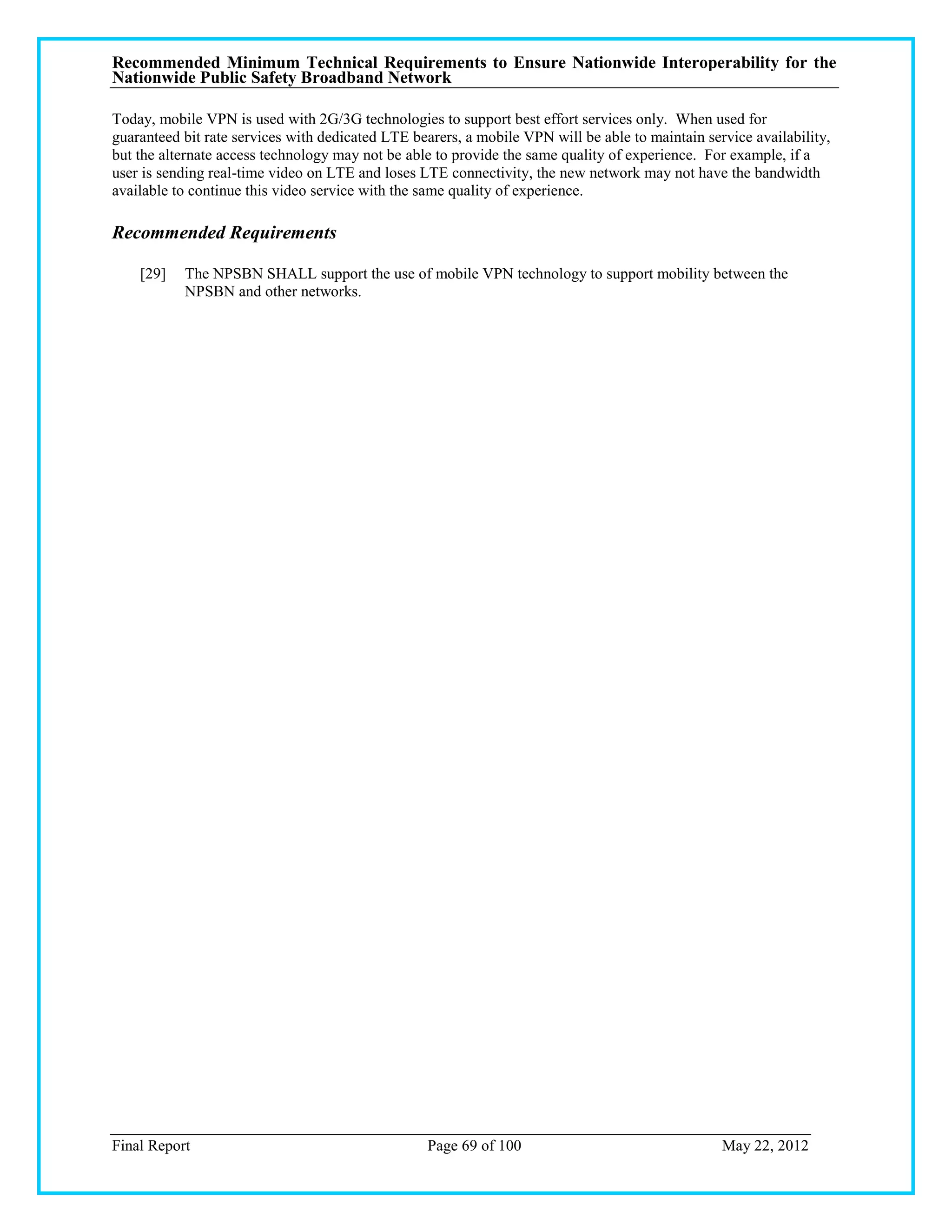 Recommended Minimum Technical Requirements to Ensure Nationwide Interoperability for the
Nationwide Public Safety Broadband Network

Today, mobile VPN is used with 2G/3G technologies to support best effort services only. When used for
guaranteed bit rate services with dedicated LTE bearers, a mobile VPN will be able to maintain service availability,
but the alternate access technology may not be able to provide the same quality of experience. For example, if a
user is sending real-time video on LTE and loses LTE connectivity, the new network may not have the bandwidth
available to continue this video service with the same quality of experience.

Recommended Requirements

    [29]   The NPSBN SHALL support the use of mobile VPN technology to support mobility between the
           NPSBN and other networks.




Final Report                                      Page 69 of 100                                  May 22, 2012
 