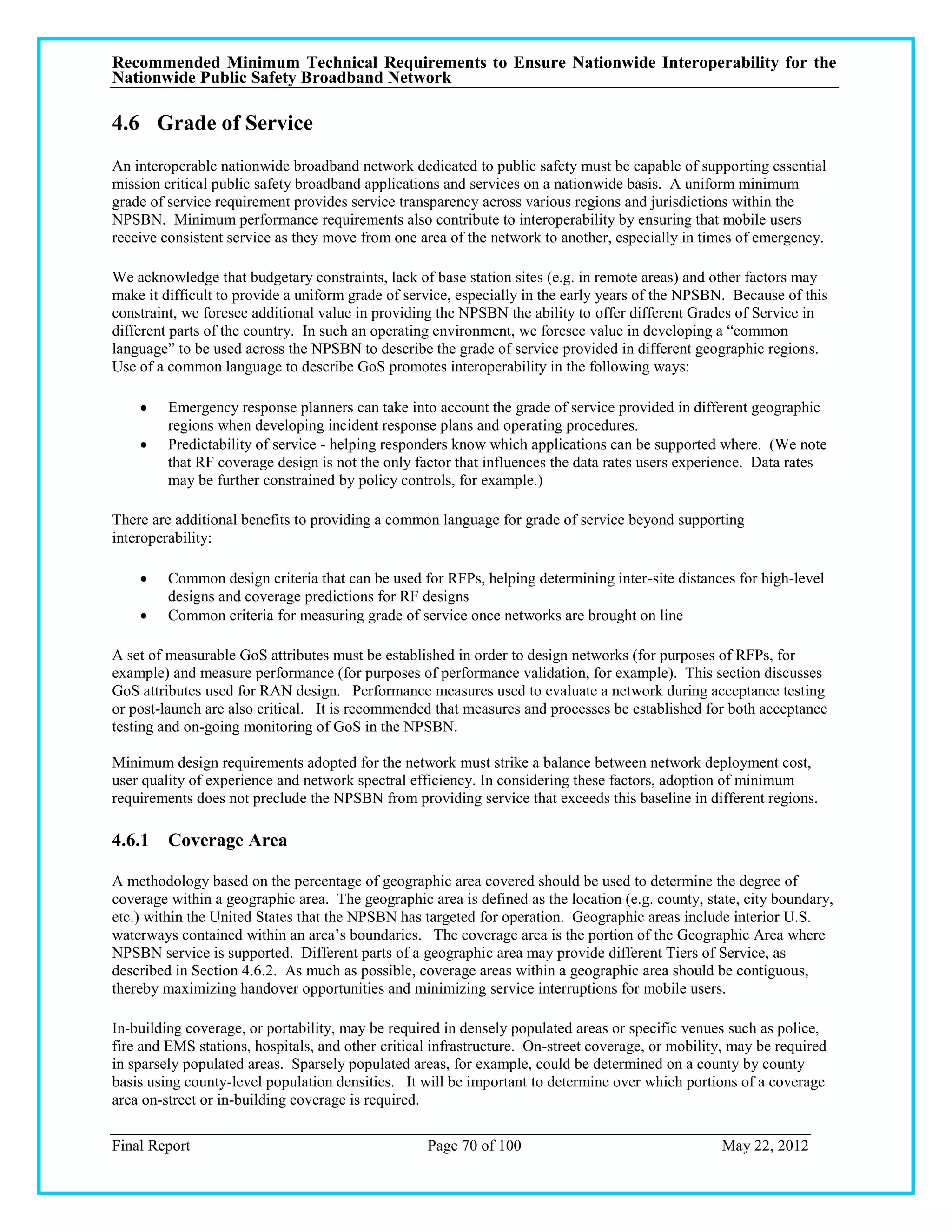 Recommended Minimum Technical Requirements to Ensure Nationwide Interoperability for the
Nationwide Public Safety Broadband Network

4.6 Grade of Service
An interoperable nationwide broadband network dedicated to public safety must be capable of supporting essential
mission critical public safety broadband applications and services on a nationwide basis. A uniform minimum
grade of service requirement provides service transparency across various regions and jurisdictions within the
NPSBN. Minimum performance requirements also contribute to interoperability by ensuring that mobile users
receive consistent service as they move from one area of the network to another, especially in times of emergency.

We acknowledge that budgetary constraints, lack of base station sites (e.g. in remote areas) and other factors may
make it difficult to provide a uniform grade of service, especially in the early years of the NPSBN. Because of this
constraint, we foresee additional value in providing the NPSBN the ability to offer different Grades of Service in
different parts of the country. In such an operating environment, we foresee value in developing a ―common
language‖ to be used across the NPSBN to describe the grade of service provided in different geographic regions.
Use of a common language to describe GoS promotes interoperability in the following ways:

        Emergency response planners can take into account the grade of service provided in different geographic
         regions when developing incident response plans and operating procedures.
        Predictability of service - helping responders know which applications can be supported where. (We note
         that RF coverage design is not the only factor that influences the data rates users experience. Data rates
         may be further constrained by policy controls, for example.)

There are additional benefits to providing a common language for grade of service beyond supporting
interoperability:

        Common design criteria that can be used for RFPs, helping determining inter-site distances for high-level
         designs and coverage predictions for RF designs
        Common criteria for measuring grade of service once networks are brought on line

A set of measurable GoS attributes must be established in order to design networks (for purposes of RFPs, for
example) and measure performance (for purposes of performance validation, for example). This section discusses
GoS attributes used for RAN design. Performance measures used to evaluate a network during acceptance testing
or post-launch are also critical. It is recommended that measures and processes be established for both acceptance
testing and on-going monitoring of GoS in the NPSBN.

Minimum design requirements adopted for the network must strike a balance between network deployment cost,
user quality of experience and network spectral efficiency. In considering these factors, adoption of minimum
requirements does not preclude the NPSBN from providing service that exceeds this baseline in different regions.

4.6.1 Coverage Area

A methodology based on the percentage of geographic area covered should be used to determine the degree of
coverage within a geographic area. The geographic area is defined as the location (e.g. county, state, city boundary,
etc.) within the United States that the NPSBN has targeted for operation. Geographic areas include interior U.S.
waterways contained within an area‘s boundaries. The coverage area is the portion of the Geographic Area where
NPSBN service is supported. Different parts of a geographic area may provide different Tiers of Service, as
described in Section 4.6.2. As much as possible, coverage areas within a geographic area should be contiguous,
thereby maximizing handover opportunities and minimizing service interruptions for mobile users.

In-building coverage, or portability, may be required in densely populated areas or specific venues such as police,
fire and EMS stations, hospitals, and other critical infrastructure. On-street coverage, or mobility, may be required
in sparsely populated areas. Sparsely populated areas, for example, could be determined on a county by county
basis using county-level population densities. It will be important to determine over which portions of a coverage
area on-street or in-building coverage is required.

Final Report                                       Page 70 of 100                                  May 22, 2012
 
