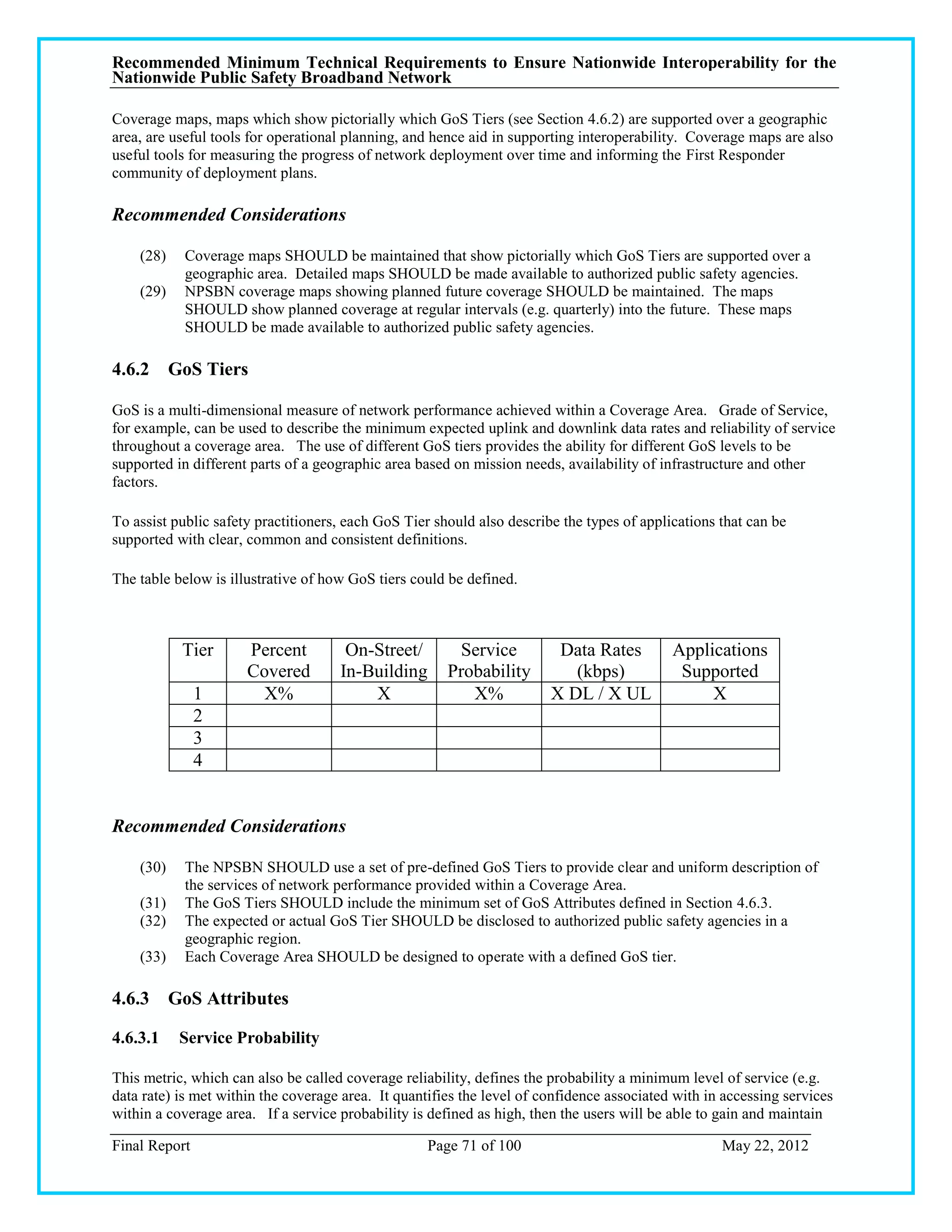 Recommended Minimum Technical Requirements to Ensure Nationwide Interoperability for the
Nationwide Public Safety Broadband Network

Coverage maps, maps which show pictorially which GoS Tiers (see Section 4.6.2) are supported over a geographic
area, are useful tools for operational planning, and hence aid in supporting interoperability. Coverage maps are also
useful tools for measuring the progress of network deployment over time and informing the First Responder
community of deployment plans.

Recommended Considerations

    (28)    Coverage maps SHOULD be maintained that show pictorially which GoS Tiers are supported over a
            geographic area. Detailed maps SHOULD be made available to authorized public safety agencies.
    (29)    NPSBN coverage maps showing planned future coverage SHOULD be maintained. The maps
            SHOULD show planned coverage at regular intervals (e.g. quarterly) into the future. These maps
            SHOULD be made available to authorized public safety agencies.

4.6.2 GoS Tiers

GoS is a multi-dimensional measure of network performance achieved within a Coverage Area. Grade of Service,
for example, can be used to describe the minimum expected uplink and downlink data rates and reliability of service
throughout a coverage area. The use of different GoS tiers provides the ability for different GoS levels to be
supported in different parts of a geographic area based on mission needs, availability of infrastructure and other
factors.

To assist public safety practitioners, each GoS Tier should also describe the types of applications that can be
supported with clear, common and consistent definitions.

The table below is illustrative of how GoS tiers could be defined.



           Tier       Percent         On-Street/        Service          Data Rates         Applications
                      Covered        In-Building       Probability         (kbps)            Supported
               1        X%               X                X%            X DL / X UL              X
               2
               3
               4


Recommended Considerations

    (30)    The NPSBN SHOULD use a set of pre-defined GoS Tiers to provide clear and uniform description of
            the services of network performance provided within a Coverage Area.
    (31)    The GoS Tiers SHOULD include the minimum set of GoS Attributes defined in Section 4.6.3.
    (32)    The expected or actual GoS Tier SHOULD be disclosed to authorized public safety agencies in a
            geographic region.
    (33)    Each Coverage Area SHOULD be designed to operate with a defined GoS tier.

4.6.3 GoS Attributes

4.6.3.1    Service Probability

This metric, which can also be called coverage reliability, defines the probability a minimum level of service (e.g.
data rate) is met within the coverage area. It quantifies the level of confidence associated with in accessing services
within a coverage area. If a service probability is defined as high, then the users will be able to gain and maintain

Final Report                                        Page 71 of 100                                  May 22, 2012
 