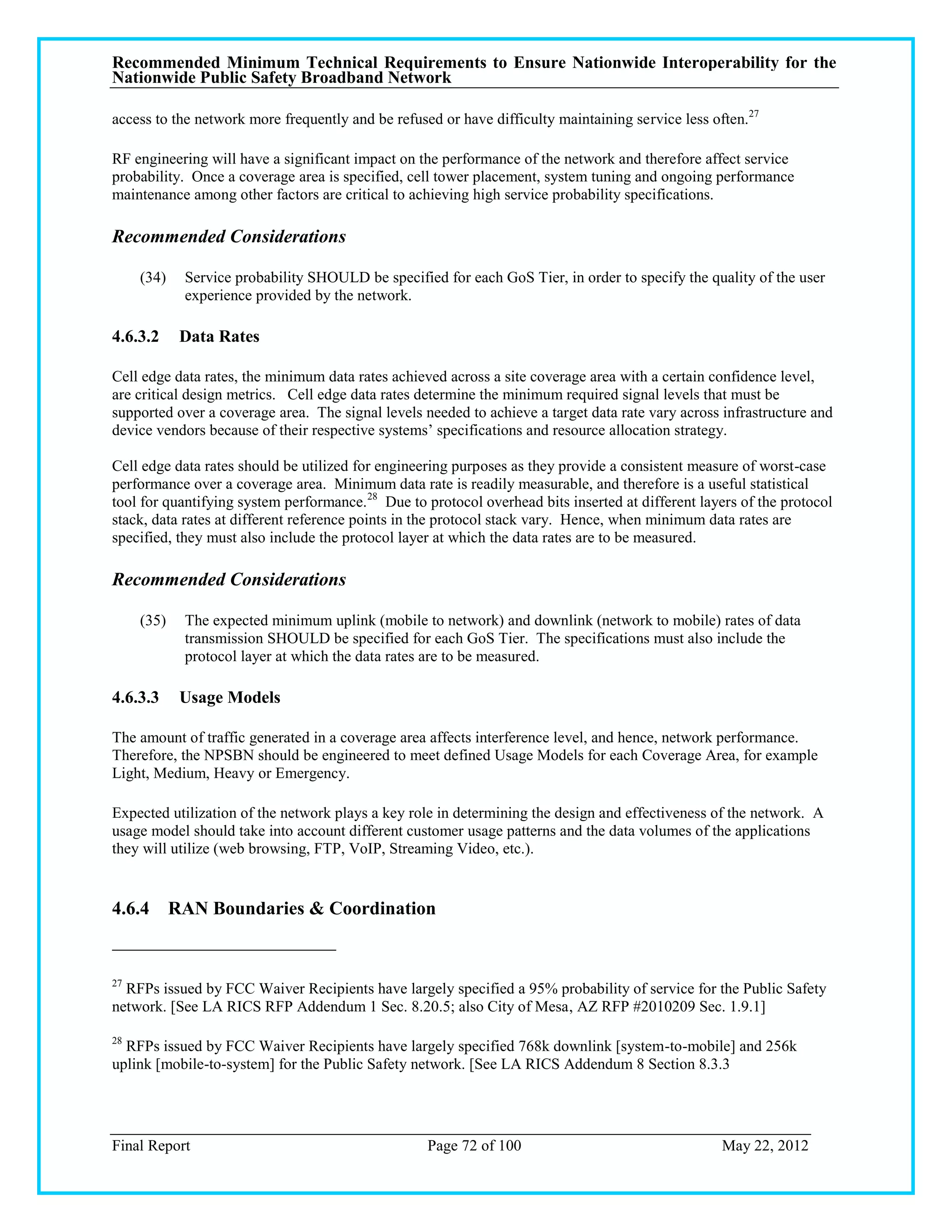 Recommended Minimum Technical Requirements to Ensure Nationwide Interoperability for the
Nationwide Public Safety Broadband Network

access to the network more frequently and be refused or have difficulty maintaining service less often.27

RF engineering will have a significant impact on the performance of the network and therefore affect service
probability. Once a coverage area is specified, cell tower placement, system tuning and ongoing performance
maintenance among other factors are critical to achieving high service probability specifications.

Recommended Considerations

     (34)   Service probability SHOULD be specified for each GoS Tier, in order to specify the quality of the user
            experience provided by the network.

4.6.3.2     Data Rates

Cell edge data rates, the minimum data rates achieved across a site coverage area with a certain confidence level,
are critical design metrics. Cell edge data rates determine the minimum required signal levels that must be
supported over a coverage area. The signal levels needed to achieve a target data rate vary across infrastructure and
device vendors because of their respective systems‘ specifications and resource allocation strategy.

Cell edge data rates should be utilized for engineering purposes as they provide a consistent measure of worst-case
performance over a coverage area. Minimum data rate is readily measurable, and therefore is a useful statistical
tool for quantifying system performance. 28 Due to protocol overhead bits inserted at different layers of the protocol
stack, data rates at different reference points in the protocol stack vary. Hence, when minimum data rates are
specified, they must also include the protocol layer at which the data rates are to be measured.

Recommended Considerations

     (35)   The expected minimum uplink (mobile to network) and downlink (network to mobile) rates of data
            transmission SHOULD be specified for each GoS Tier. The specifications must also include the
            protocol layer at which the data rates are to be measured.

4.6.3.3     Usage Models

The amount of traffic generated in a coverage area affects interference level, and hence, network performance.
Therefore, the NPSBN should be engineered to meet defined Usage Models for each Coverage Area, for example
Light, Medium, Heavy or Emergency.

Expected utilization of the network plays a key role in determining the design and effectiveness of the network. A
usage model should take into account different customer usage patterns and the data volumes of the applications
they will utilize (web browsing, FTP, VoIP, Streaming Video, etc.).


4.6.4 RAN Boundaries & Coordination


27
  RFPs issued by FCC Waiver Recipients have largely specified a 95% probability of service for the Public Safety
network. [See LA RICS RFP Addendum 1 Sec. 8.20.5; also City of Mesa, AZ RFP #2010209 Sec. 1.9.1]

28
  RFPs issued by FCC Waiver Recipients have largely specified 768k downlink [system-to-mobile] and 256k
uplink [mobile-to-system] for the Public Safety network. [See LA RICS Addendum 8 Section 8.3.3




Final Report                                       Page 72 of 100                                  May 22, 2012
 