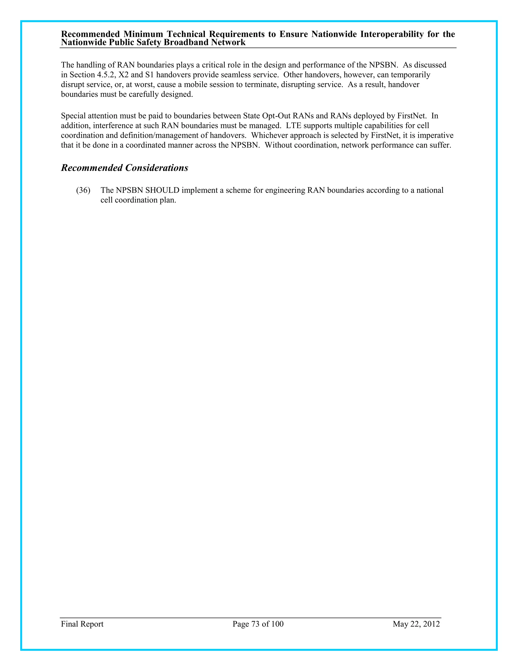 Recommended Minimum Technical Requirements to Ensure Nationwide Interoperability for the
Nationwide Public Safety Broadband Network

The handling of RAN boundaries plays a critical role in the design and performance of the NPSBN. As discussed
in Section 4.5.2, X2 and S1 handovers provide seamless service. Other handovers, however, can temporarily
disrupt service, or, at worst, cause a mobile session to terminate, disrupting service. As a result, handover
boundaries must be carefully designed.

Special attention must be paid to boundaries between State Opt-Out RANs and RANs deployed by FirstNet. In
addition, interference at such RAN boundaries must be managed. LTE supports multiple capabilities for cell
coordination and definition/management of handovers. Whichever approach is selected by FirstNet, it is imperative
that it be done in a coordinated manner across the NPSBN. Without coordination, network performance can suffer.

Recommended Considerations

    (36)   The NPSBN SHOULD implement a scheme for engineering RAN boundaries according to a national
           cell coordination plan.




Final Report                                     Page 73 of 100                                May 22, 2012
 