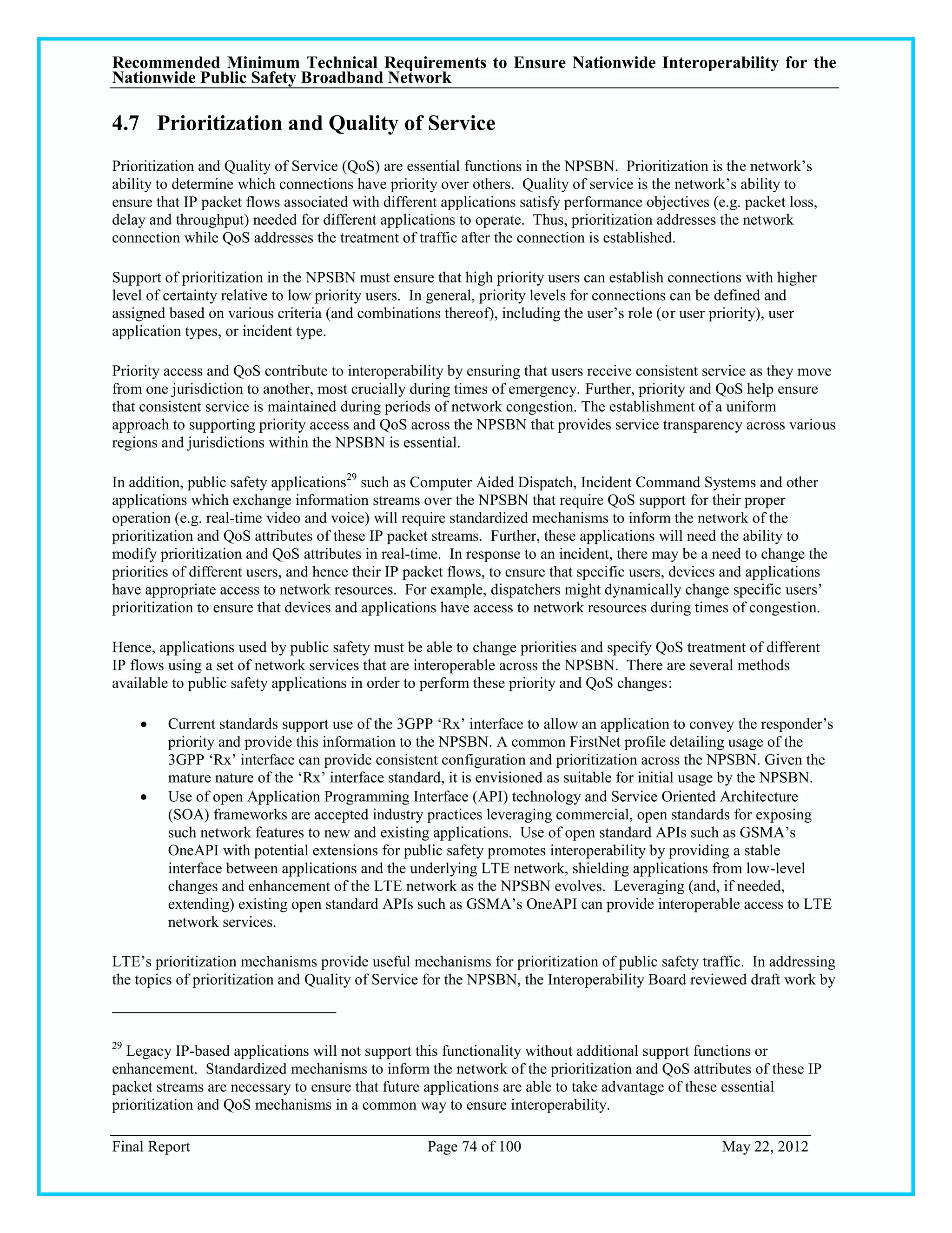 Recommended Minimum Technical Requirements to Ensure Nationwide Interoperability for the
Nationwide Public Safety Broadband Network

4.7 Prioritization and Quality of Service
Prioritization and Quality of Service (QoS) are essential functions in the NPSBN. Prioritization is the network‘s
ability to determine which connections have priority over others. Quality of service is the network‘s ability to
ensure that IP packet flows associated with different applications satisfy performance objectives (e.g. packet loss,
delay and throughput) needed for different applications to operate. Thus, prioritization addresses the network
connection while QoS addresses the treatment of traffic after the connection is established.

Support of prioritization in the NPSBN must ensure that high priority users can establish connections with higher
level of certainty relative to low priority users. In general, priority levels for connections can be defined and
assigned based on various criteria (and combinations thereof), including the user‘s role (or user priority), user
application types, or incident type.

Priority access and QoS contribute to interoperability by ensuring that users receive consistent service as they move
from one jurisdiction to another, most crucially during times of emergency. Further, priority and QoS help ensure
that consistent service is maintained during periods of network congestion. The establishment of a uniform
approach to supporting priority access and QoS across the NPSBN that provides service transparency across various
regions and jurisdictions within the NPSBN is essential.

In addition, public safety applications29 such as Computer Aided Dispatch, Incident Command Systems and other
applications which exchange information streams over the NPSBN that require QoS support for their proper
operation (e.g. real-time video and voice) will require standardized mechanisms to inform the network of the
prioritization and QoS attributes of these IP packet streams. Further, these applications will need the ability to
modify prioritization and QoS attributes in real-time. In response to an incident, there may be a need to change the
priorities of different users, and hence their IP packet flows, to ensure that specific users, devices and applications
have appropriate access to network resources. For example, dispatchers might dynamically change specific users‘
prioritization to ensure that devices and applications have access to network resources during times of congestion.

Hence, applications used by public safety must be able to change priorities and specify QoS treatment of different
IP flows using a set of network services that are interoperable across the NPSBN. There are several methods
available to public safety applications in order to perform these priority and QoS changes:

        Current standards support use of the 3GPP ‗Rx‘ interface to allow an application to convey the responder‘s
         priority and provide this information to the NPSBN. A common FirstNet profile detailing usage of the
         3GPP ‗Rx‘ interface can provide consistent configuration and prioritization across the NPSBN. Given the
         mature nature of the ‗Rx‘ interface standard, it is envisioned as suitable for initial usage by the NPSBN.
        Use of open Application Programming Interface (API) technology and Service Oriented Architecture
         (SOA) frameworks are accepted industry practices leveraging commercial, open standards for exposing
         such network features to new and existing applications. Use of open standard APIs such as GSMA‘s
         OneAPI with potential extensions for public safety promotes interoperability by providing a stable
         interface between applications and the underlying LTE network, shielding applications from low-level
         changes and enhancement of the LTE network as the NPSBN evolves. Leveraging (and, if needed,
         extending) existing open standard APIs such as GSMA‘s OneAPI can provide interoperable access to LTE
         network services.

LTE‘s prioritization mechanisms provide useful mechanisms for prioritization of public safety traffic. In addressing
the topics of prioritization and Quality of Service for the NPSBN, the Interoperability Board reviewed draft work by



29
  Legacy IP-based applications will not support this functionality without additional support functions or
enhancement. Standardized mechanisms to inform the network of the prioritization and QoS attributes of these IP
packet streams are necessary to ensure that future applications are able to take advantage of these essential
prioritization and QoS mechanisms in a common way to ensure interoperability.

Final Report                                        Page 74 of 100                                   May 22, 2012
 