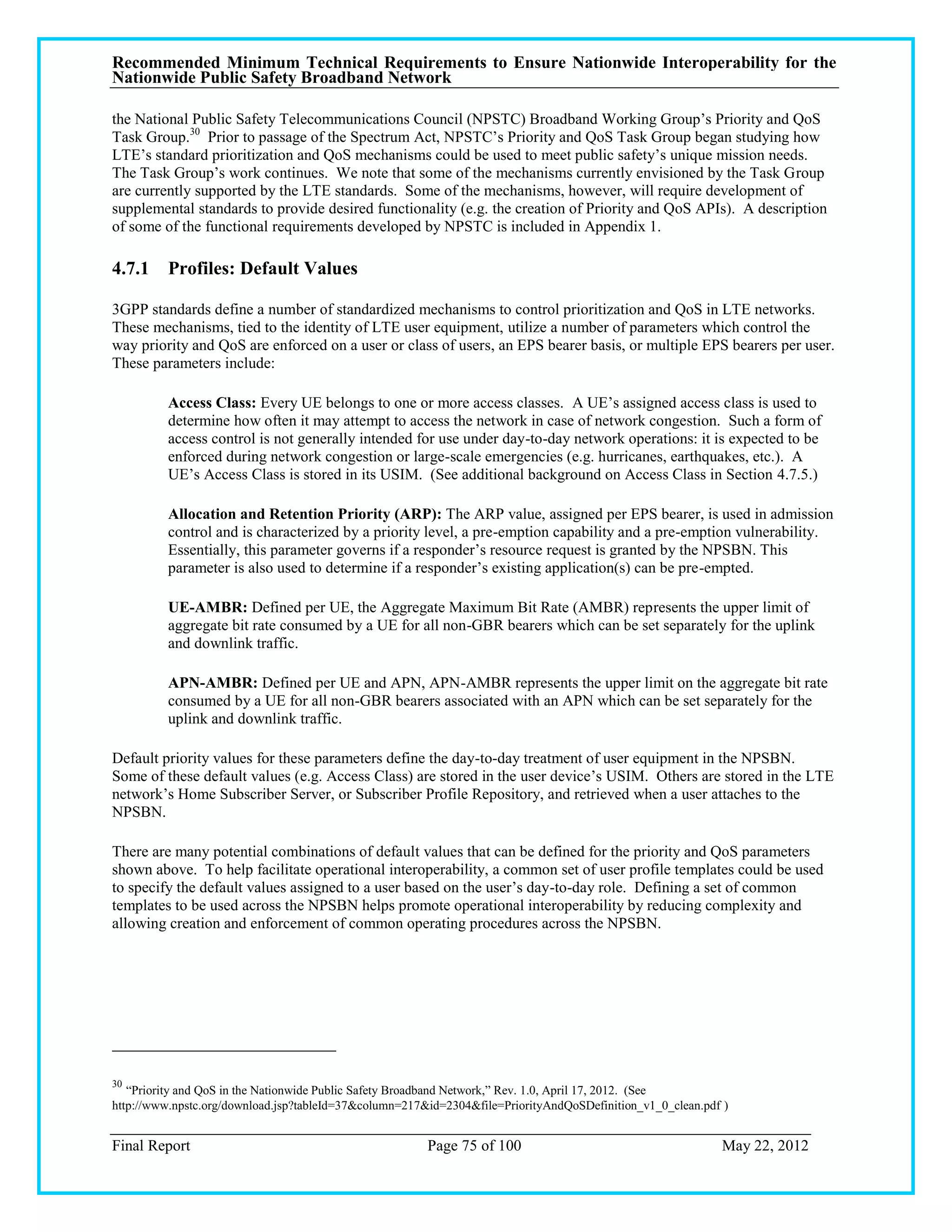 Recommended Minimum Technical Requirements to Ensure Nationwide Interoperability for the
Nationwide Public Safety Broadband Network

the National Public Safety Telecommunications Council (NPSTC) Broadband Working Group‘s Priority and QoS
Task Group.30 Prior to passage of the Spectrum Act, NPSTC‘s Priority and QoS Task Group began studying how
LTE‘s standard prioritization and QoS mechanisms could be used to meet public safety‘s unique mission needs.
The Task Group‘s work continues. We note that some of the mechanisms currently envisioned by the Task Group
are currently supported by the LTE standards. Some of the mechanisms, however, will require development of
supplemental standards to provide desired functionality (e.g. the creation of Priority and QoS APIs). A description
of some of the functional requirements developed by NPSTC is included in Appendix 1.

4.7.1 Profiles: Default Values

3GPP standards define a number of standardized mechanisms to control prioritization and QoS in LTE networks.
These mechanisms, tied to the identity of LTE user equipment, utilize a number of parameters which control the
way priority and QoS are enforced on a user or class of users, an EPS bearer basis, or multiple EPS bearers per user.
These parameters include:

         Access Class: Every UE belongs to one or more access classes. A UE‘s assigned access class is used to
         determine how often it may attempt to access the network in case of network congestion. Such a form of
         access control is not generally intended for use under day-to-day network operations: it is expected to be
         enforced during network congestion or large-scale emergencies (e.g. hurricanes, earthquakes, etc.). A
         UE‘s Access Class is stored in its USIM. (See additional background on Access Class in Section 4.7.5.)

         Allocation and Retention Priority (ARP): The ARP value, assigned per EPS bearer, is used in admission
         control and is characterized by a priority level, a pre-emption capability and a pre-emption vulnerability.
         Essentially, this parameter governs if a responder‘s resource request is granted by the NPSBN. This
         parameter is also used to determine if a responder‘s existing application(s) can be pre-empted.

         UE-AMBR: Defined per UE, the Aggregate Maximum Bit Rate (AMBR) represents the upper limit of
         aggregate bit rate consumed by a UE for all non-GBR bearers which can be set separately for the uplink
         and downlink traffic.

         APN-AMBR: Defined per UE and APN, APN-AMBR represents the upper limit on the aggregate bit rate
         consumed by a UE for all non-GBR bearers associated with an APN which can be set separately for the
         uplink and downlink traffic.

Default priority values for these parameters define the day-to-day treatment of user equipment in the NPSBN.
Some of these default values (e.g. Access Class) are stored in the user device‘s USIM. Others are stored in the LTE
network‘s Home Subscriber Server, or Subscriber Profile Repository, and retrieved when a user attaches to the
NPSBN.

There are many potential combinations of default values that can be defined for the priority and QoS parameters
shown above. To help facilitate operational interoperability, a common set of user profile templates could be used
to specify the default values assigned to a user based on the user‘s day-to-day role. Defining a set of common
templates to be used across the NPSBN helps promote operational interoperability by reducing complexity and
allowing creation and enforcement of common operating procedures across the NPSBN.




30
   ―Priority and QoS in the Nationwide Public Safety Broadband Network,‖ Rev. 1.0, April 17, 2012. (See
http://www.npstc.org/download.jsp?tableId=37&column=217&id=2304&file=PriorityAndQoSDefinition_v1_0_clean.pdf )


Final Report                                            Page 75 of 100                                      May 22, 2012
 