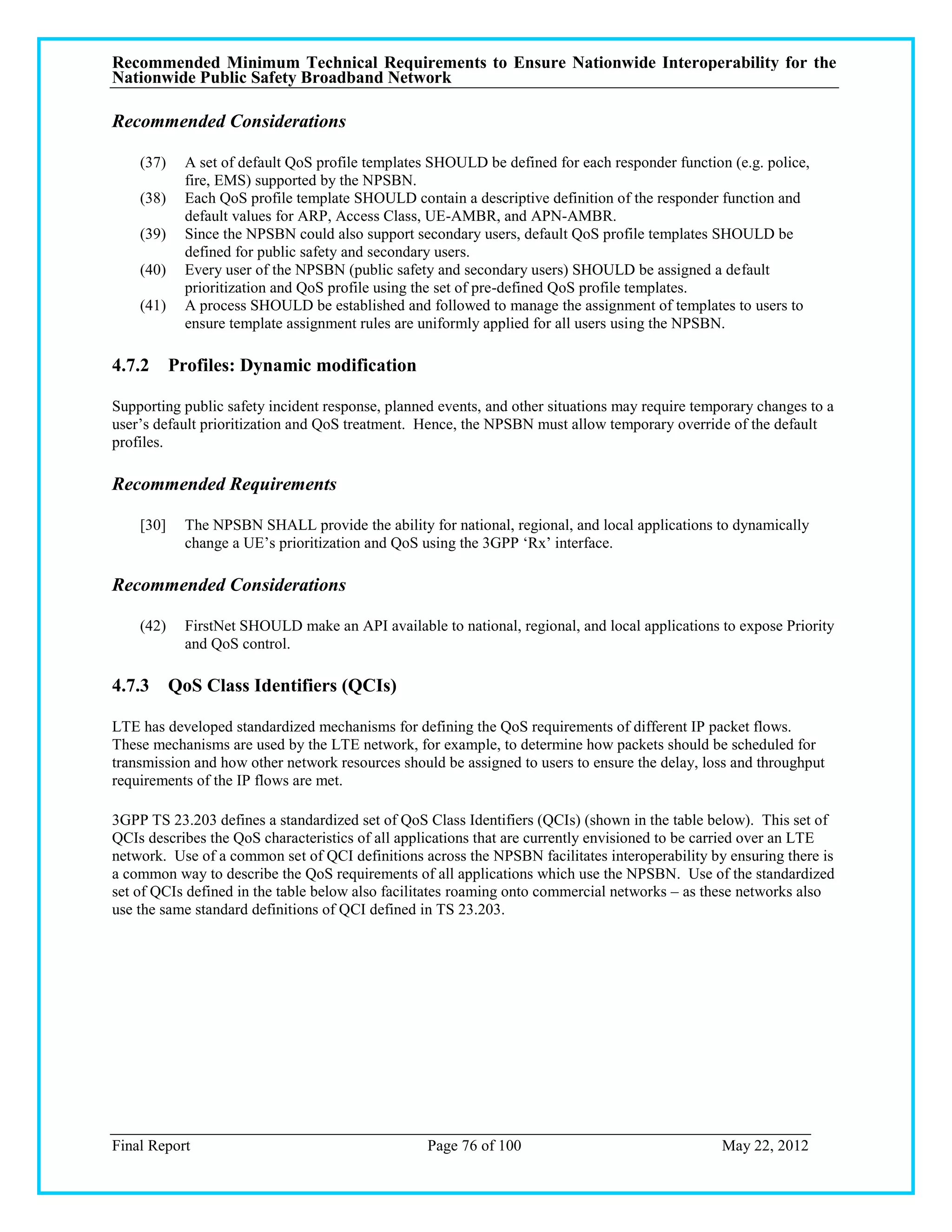 Recommended Minimum Technical Requirements to Ensure Nationwide Interoperability for the
Nationwide Public Safety Broadband Network

Recommended Considerations

    (37)   A set of default QoS profile templates SHOULD be defined for each responder function (e.g. police,
           fire, EMS) supported by the NPSBN.
    (38)   Each QoS profile template SHOULD contain a descriptive definition of the responder function and
           default values for ARP, Access Class, UE-AMBR, and APN-AMBR.
    (39)   Since the NPSBN could also support secondary users, default QoS profile templates SHOULD be
           defined for public safety and secondary users.
    (40)   Every user of the NPSBN (public safety and secondary users) SHOULD be assigned a default
           prioritization and QoS profile using the set of pre-defined QoS profile templates.
    (41)   A process SHOULD be established and followed to manage the assignment of templates to users to
           ensure template assignment rules are uniformly applied for all users using the NPSBN.

4.7.2 Profiles: Dynamic modification

Supporting public safety incident response, planned events, and other situations may require temporary changes to a
user‘s default prioritization and QoS treatment. Hence, the NPSBN must allow temporary override of the default
profiles.

Recommended Requirements

    [30]   The NPSBN SHALL provide the ability for national, regional, and local applications to dynamically
           change a UE‘s prioritization and QoS using the 3GPP ‗Rx‘ interface.

Recommended Considerations

    (42)   FirstNet SHOULD make an API available to national, regional, and local applications to expose Priority
           and QoS control.

4.7.3 QoS Class Identifiers (QCIs)

LTE has developed standardized mechanisms for defining the QoS requirements of different IP packet flows.
These mechanisms are used by the LTE network, for example, to determine how packets should be scheduled for
transmission and how other network resources should be assigned to users to ensure the delay, loss and throughput
requirements of the IP flows are met.

3GPP TS 23.203 defines a standardized set of QoS Class Identifiers (QCIs) (shown in the table below). This set of
QCIs describes the QoS characteristics of all applications that are currently envisioned to be carried over an LTE
network. Use of a common set of QCI definitions across the NPSBN facilitates interoperability by ensuring there is
a common way to describe the QoS requirements of all applications which use the NPSBN. Use of the standardized
set of QCIs defined in the table below also facilitates roaming onto commercial networks – as these networks also
use the same standard definitions of QCI defined in TS 23.203.




Final Report                                      Page 76 of 100                                 May 22, 2012
 
