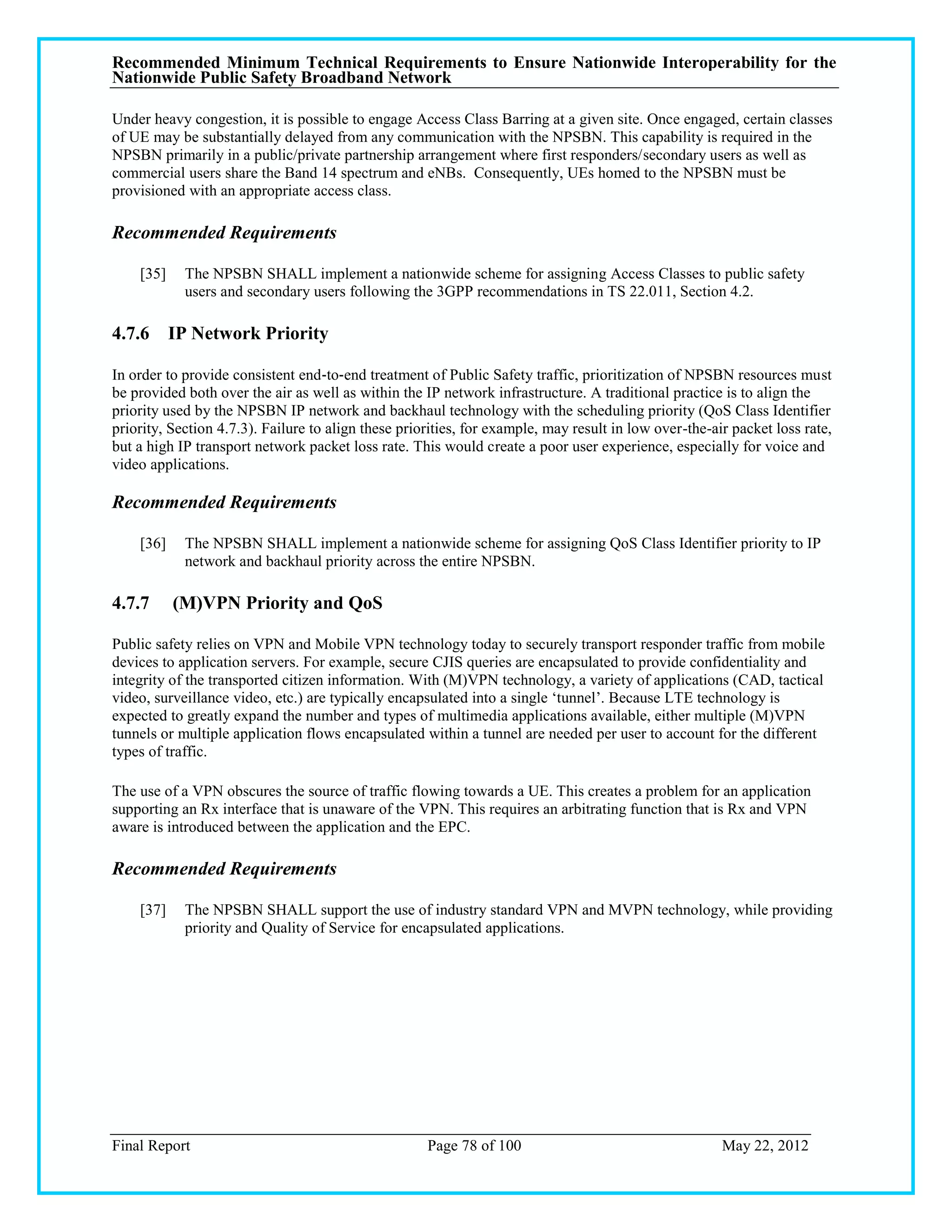 Recommended Minimum Technical Requirements to Ensure Nationwide Interoperability for the
Nationwide Public Safety Broadband Network

Under heavy congestion, it is possible to engage Access Class Barring at a given site. Once engaged, certain classes
of UE may be substantially delayed from any communication with the NPSBN. This capability is required in the
NPSBN primarily in a public/private partnership arrangement where first responders/secondary users as well as
commercial users share the Band 14 spectrum and eNBs. Consequently, UEs homed to the NPSBN must be
provisioned with an appropriate access class.

Recommended Requirements

    [35]    The NPSBN SHALL implement a nationwide scheme for assigning Access Classes to public safety
            users and secondary users following the 3GPP recommendations in TS 22.011, Section 4.2.

4.7.6 IP Network Priority

In order to provide consistent end‐to‐end treatment of Public Safety traffic, prioritization of NPSBN resources must
be provided both over the air as well as within the IP network infrastructure. A traditional practice is to align the
priority used by the NPSBN IP network and backhaul technology with the scheduling priority (QoS Class Identifier
priority, Section 4.7.3). Failure to align these priorities, for example, may result in low over-the-air packet loss rate,
but a high IP transport network packet loss rate. This would create a poor user experience, especially for voice and
video applications.

Recommended Requirements

    [36]    The NPSBN SHALL implement a nationwide scheme for assigning QoS Class Identifier priority to IP
            network and backhaul priority across the entire NPSBN.

4.7.7      (M)VPN Priority and QoS

Public safety relies on VPN and Mobile VPN technology today to securely transport responder traffic from mobile
devices to application servers. For example, secure CJIS queries are encapsulated to provide confidentiality and
integrity of the transported citizen information. With (M)VPN technology, a variety of applications (CAD, tactical
video, surveillance video, etc.) are typically encapsulated into a single ‗tunnel‘. Because LTE technology is
expected to greatly expand the number and types of multimedia applications available, either multiple (M)VPN
tunnels or multiple application flows encapsulated within a tunnel are needed per user to account for the different
types of traffic.

The use of a VPN obscures the source of traffic flowing towards a UE. This creates a problem for an application
supporting an Rx interface that is unaware of the VPN. This requires an arbitrating function that is Rx and VPN
aware is introduced between the application and the EPC.

Recommended Requirements

    [37]    The NPSBN SHALL support the use of industry standard VPN and MVPN technology, while providing
            priority and Quality of Service for encapsulated applications.




Final Report                                         Page 78 of 100                                    May 22, 2012
 