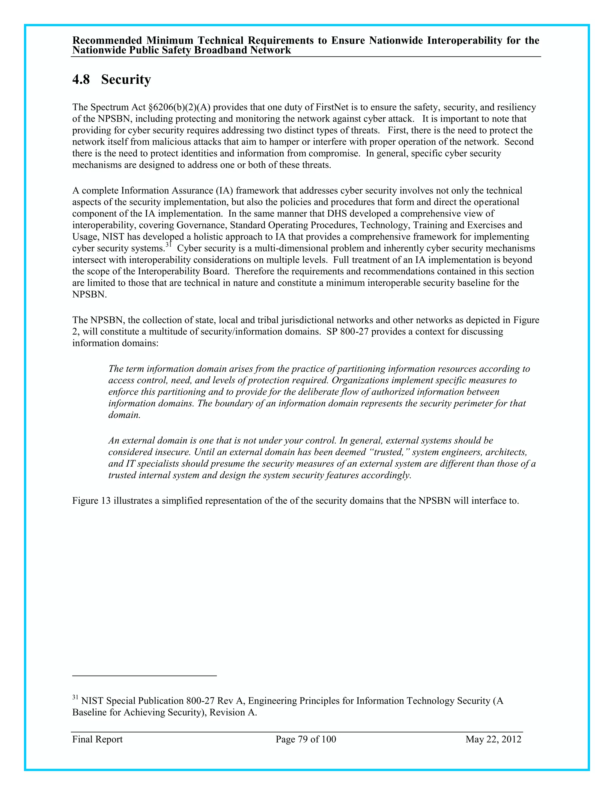 Recommended Minimum Technical Requirements to Ensure Nationwide Interoperability for the
Nationwide Public Safety Broadband Network

4.8 Security
The Spectrum Act §6206(b)(2)(A) provides that one duty of FirstNet is to ensure the safety, security, and resiliency
of the NPSBN, including protecting and monitoring the network against cyber attack. It is important to note that
providing for cyber security requires addressing two distinct types of threats. First, there is the need to protect the
network itself from malicious attacks that aim to hamper or interfere with proper operation of the network. Second
there is the need to protect identities and information from compromise. In general, specific cyber security
mechanisms are designed to address one or both of these threats.

A complete Information Assurance (IA) framework that addresses cyber security involves not only the technical
aspects of the security implementation, but also the policies and procedures that form and direct the operational
component of the IA implementation. In the same manner that DHS developed a comprehensive view of
interoperability, covering Governance, Standard Operating Procedures, Technology, Training and Exercises and
Usage, NIST has developed a holistic approach to IA that provides a comprehensive framework for implementing
cyber security systems.31 Cyber security is a multi-dimensional problem and inherently cyber security mechanisms
intersect with interoperability considerations on multiple levels. Full treatment of an IA implementation is beyond
the scope of the Interoperability Board. Therefore the requirements and recommendations contained in this section
are limited to those that are technical in nature and constitute a minimum interoperable security baseline for the
NPSBN.

The NPSBN, the collection of state, local and tribal jurisdictional networks and other networks as depicted in Figure
2, will constitute a multitude of security/information domains. SP 800-27 provides a context for discussing
information domains:

         The term information domain arises from the practice of partitioning information resources according to
         access control, need, and levels of protection required. Organizations implement specific measures to
         enforce this partitioning and to provide for the deliberate flow of authorized information between
         information domains. The boundary of an information domain represents the security perimeter for that
         domain.

         An external domain is one that is not under your control. In general, external systems should be
         considered insecure. Until an external domain has been deemed “trusted,” system engineers, architects,
         and IT specialists should presume the security measures of an external system are different than those of a
         trusted internal system and design the system security features accordingly.

Figure 13 illustrates a simplified representation of the of the security domains that the NPSBN will interface to.




31
  NIST Special Publication 800-27 Rev A, Engineering Principles for Information Technology Security (A
Baseline for Achieving Security), Revision A.

Final Report                                        Page 79 of 100                                  May 22, 2012
 
