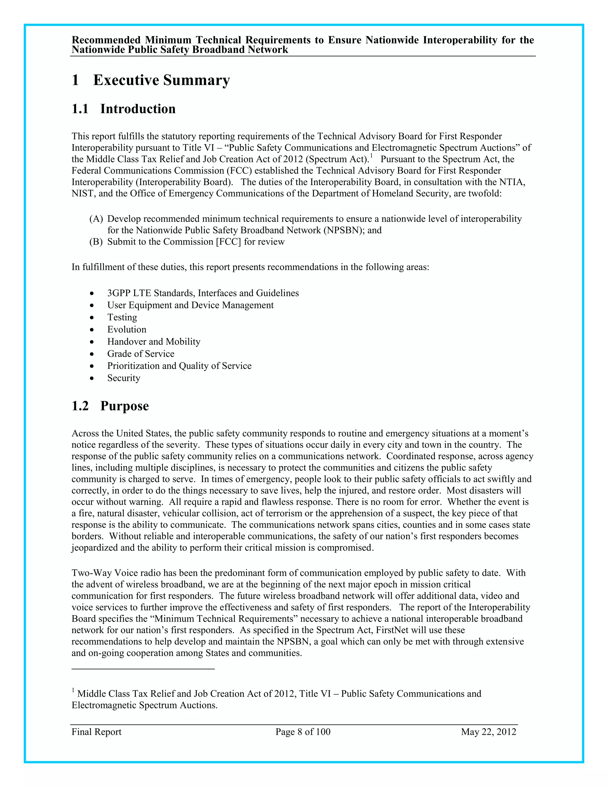 Recommended Minimum Technical Requirements to Ensure Nationwide Interoperability for the
Nationwide Public Safety Broadband Network

1 Executive Summary
1.1 Introduction
This report fulfills the statutory reporting requirements of the Technical Advisory Board for First Responder
Interoperability pursuant to Title VI – ―Public Safety Communications and Electromagnetic Spectrum Auctions‖ of
the Middle Class Tax Relief and Job Creation Act of 2012 (Spectrum Act). 1 Pursuant to the Spectrum Act, the
Federal Communications Commission (FCC) established the Technical Advisory Board for First Responder
Interoperability (Interoperability Board). The duties of the Interoperability Board, in consultation with the NTIA,
NIST, and the Office of Emergency Communications of the Department of Homeland Security, are twofold:

    (A) Develop recommended minimum technical requirements to ensure a nationwide level of interoperability
        for the Nationwide Public Safety Broadband Network (NPSBN); and
    (B) Submit to the Commission [FCC] for review

In fulfillment of these duties, this report presents recommendations in the following areas:

        3GPP LTE Standards, Interfaces and Guidelines
        User Equipment and Device Management
        Testing
        Evolution
        Handover and Mobility
        Grade of Service
        Prioritization and Quality of Service
        Security

1.2 Purpose
Across the United States, the public safety community responds to routine and emergency situations at a moment‘s
notice regardless of the severity. These types of situations occur daily in every city and town in the country. The
response of the public safety community relies on a communications network. Coordinated response, across agency
lines, including multiple disciplines, is necessary to protect the communities and citizens the public safety
community is charged to serve. In times of emergency, people look to their public safety officials to act swiftly and
correctly, in order to do the things necessary to save lives, help the injured, and restore order. Most disasters will
occur without warning. All require a rapid and flawless response. There is no room for error. Whether the event is
a fire, natural disaster, vehicular collision, act of terrorism or the apprehension of a suspect, the key piece of that
response is the ability to communicate. The communications network spans cities, counties and in some cases state
borders. Without reliable and interoperable communications, the safety of our nation‘s first responders becomes
jeopardized and the ability to perform their critical mission is compromised.

Two-Way Voice radio has been the predominant form of communication employed by public safety to date. With
the advent of wireless broadband, we are at the beginning of the next major epoch in mission critical
communication for first responders. The future wireless broadband network will offer additional data, video and
voice services to further improve the effectiveness and safety of first responders. The report of the Interoperability
Board specifies the ―Minimum Technical Requirements‖ necessary to achieve a national interoperable broadband
network for our nation‘s first responders. As specified in the Spectrum Act, FirstNet will use these
recommendations to help develop and maintain the NPSBN, a goal which can only be met with through extensive
and on-going cooperation among States and communities.


1
 Middle Class Tax Relief and Job Creation Act of 2012, Title VI – Public Safety Communications and
Electromagnetic Spectrum Auctions.

Final Report                                        Page 8 of 100                                   May 22, 2012
 