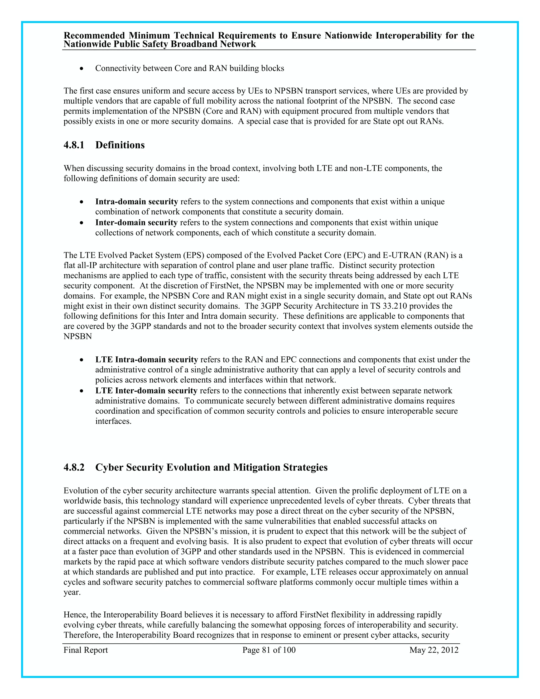 Recommended Minimum Technical Requirements to Ensure Nationwide Interoperability for the
Nationwide Public Safety Broadband Network

        Connectivity between Core and RAN building blocks

The first case ensures uniform and secure access by UEs to NPSBN transport services, where UEs are provided by
multiple vendors that are capable of full mobility across the national footprint of the NPSBN. The second case
permits implementation of the NPSBN (Core and RAN) with equipment procured from multiple vendors that
possibly exists in one or more security domains. A special case that is provided for are State opt out RANs.

4.8.1 Definitions

When discussing security domains in the broad context, involving both LTE and non-LTE components, the
following definitions of domain security are used:

        Intra-domain security refers to the system connections and components that exist within a unique
         combination of network components that constitute a security domain.
        Inter-domain security refers to the system connections and components that exist within unique
         collections of network components, each of which constitute a security domain.

The LTE Evolved Packet System (EPS) composed of the Evolved Packet Core (EPC) and E-UTRAN (RAN) is a
flat all-IP architecture with separation of control plane and user plane traffic. Distinct security protection
mechanisms are applied to each type of traffic, consistent with the security threats being addressed by each LTE
security component. At the discretion of FirstNet, the NPSBN may be implemented with one or more security
domains. For example, the NPSBN Core and RAN might exist in a single security domain, and State opt out RANs
might exist in their own distinct security domains. The 3GPP Security Architecture in TS 33.210 provides the
following definitions for this Inter and Intra domain security. These definitions are applicable to components that
are covered by the 3GPP standards and not to the broader security context that involves system elements outside the
NPSBN

        LTE Intra-domain security refers to the RAN and EPC connections and components that exist under the
         administrative control of a single administrative authority that can apply a level of security controls and
         policies across network elements and interfaces within that network.
        LTE Inter-domain security refers to the connections that inherently exist between separate network
         administrative domains. To communicate securely between different administrative domains requires
         coordination and specification of common security controls and policies to ensure interoperable secure
         interfaces.




4.8.2 Cyber Security Evolution and Mitigation Strategies

Evolution of the cyber security architecture warrants special attention. Given the prolific deployment of LTE on a
worldwide basis, this technology standard will experience unprecedented levels of cyber threats. Cyber threats that
are successful against commercial LTE networks may pose a direct threat on the cyber security of the NPSBN,
particularly if the NPSBN is implemented with the same vulnerabilities that enabled successful attacks on
commercial networks. Given the NPSBN‘s mission, it is prudent to expect that this network will be the subject of
direct attacks on a frequent and evolving basis. It is also prudent to expect that evolution of cyber threats will occur
at a faster pace than evolution of 3GPP and other standards used in the NPSBN. This is evidenced in commercial
markets by the rapid pace at which software vendors distribute security patches compared to the much slower pace
at which standards are published and put into practice. For example, LTE releases occur approximately on annual
cycles and software security patches to commercial software platforms commonly occur multiple times within a
year.

Hence, the Interoperability Board believes it is necessary to afford FirstNet flexibility in addressing rapidly
evolving cyber threats, while carefully balancing the somewhat opposing forces of interoperability and security.
Therefore, the Interoperability Board recognizes that in response to eminent or present cyber attacks, security
Final Report                                        Page 81 of 100                                   May 22, 2012
 