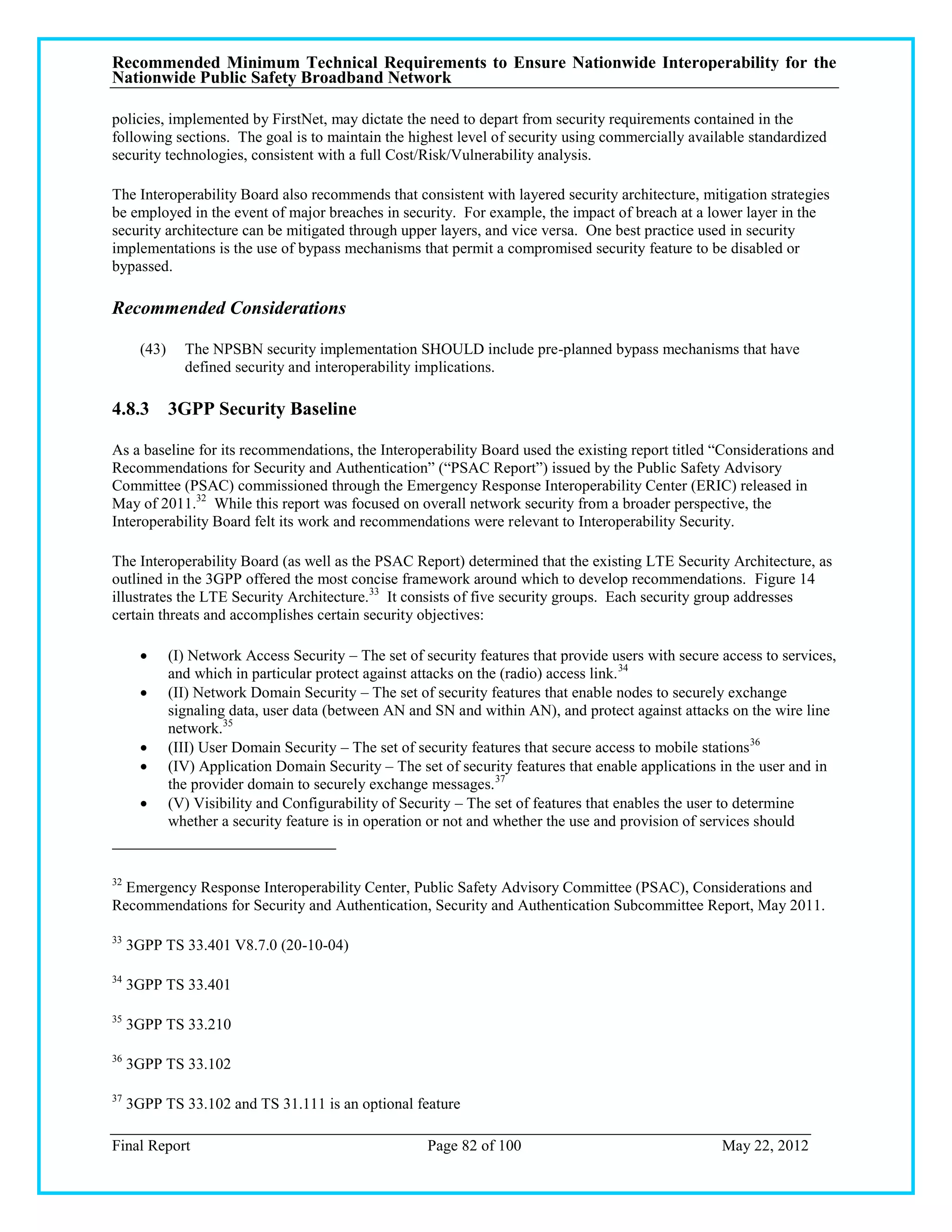 Recommended Minimum Technical Requirements to Ensure Nationwide Interoperability for the
Nationwide Public Safety Broadband Network

policies, implemented by FirstNet, may dictate the need to depart from security requirements contained in the
following sections. The goal is to maintain the highest level of security using commercially available standardized
security technologies, consistent with a full Cost/Risk/Vulnerability analysis.

The Interoperability Board also recommends that consistent with layered security architecture, mitigation strategies
be employed in the event of major breaches in security. For example, the impact of breach at a lower layer in the
security architecture can be mitigated through upper layers, and vice versa. One best practice used in security
implementations is the use of bypass mechanisms that permit a compromised security feature to be disabled or
bypassed.

Recommended Considerations

       (43)     The NPSBN security implementation SHOULD include pre-planned bypass mechanisms that have
                defined security and interoperability implications.

4.8.3 3GPP Security Baseline

As a baseline for its recommendations, the Interoperability Board used the existing report titled ―Considerations and
Recommendations for Security and Authentication‖ (―PSAC Report‖) issued by the Public Safety Advisory
Committee (PSAC) commissioned through the Emergency Response Interoperability Center (ERIC) released in
May of 2011.32 While this report was focused on overall network security from a broader perspective, the
Interoperability Board felt its work and recommendations were relevant to Interoperability Security.

The Interoperability Board (as well as the PSAC Report) determined that the existing LTE Security Architecture, as
outlined in the 3GPP offered the most concise framework around which to develop recommendations. Figure 14
illustrates the LTE Security Architecture.33 It consists of five security groups. Each security group addresses
certain threats and accomplishes certain security objectives:

             (I) Network Access Security – The set of security features that provide users with secure access to services,
              and which in particular protect against attacks on the (radio) access link. 34
             (II) Network Domain Security – The set of security features that enable nodes to securely exchange
              signaling data, user data (between AN and SN and within AN), and protect against attacks on the wire line
              network.35
             (III) User Domain Security – The set of security features that secure access to mobile stations 36
             (IV) Application Domain Security – The set of security features that enable applications in the user and in
              the provider domain to securely exchange messages. 37
             (V) Visibility and Configurability of Security – The set of features that enables the user to determine
              whether a security feature is in operation or not and whether the use and provision of services should


32
  Emergency Response Interoperability Center, Public Safety Advisory Committee (PSAC), Considerations and
Recommendations for Security and Authentication, Security and Authentication Subcommittee Report, May 2011.

33
     3GPP TS 33.401 V8.7.0 (20-10-04)

34
     3GPP TS 33.401

35
     3GPP TS 33.210

36
     3GPP TS 33.102

37
     3GPP TS 33.102 and TS 31.111 is an optional feature

Final Report                                            Page 82 of 100                                  May 22, 2012
 