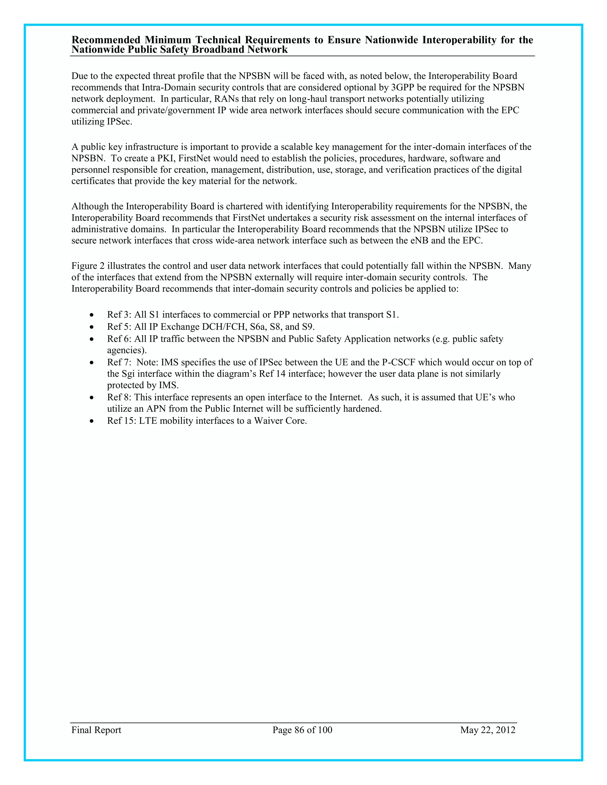 Recommended Minimum Technical Requirements to Ensure Nationwide Interoperability for the
Nationwide Public Safety Broadband Network

Due to the expected threat profile that the NPSBN will be faced with, as noted below, the Interoperability Board
recommends that Intra-Domain security controls that are considered optional by 3GPP be required for the NPSBN
network deployment. In particular, RANs that rely on long-haul transport networks potentially utilizing
commercial and private/government IP wide area network interfaces should secure communication with the EPC
utilizing IPSec.

A public key infrastructure is important to provide a scalable key management for the inter-domain interfaces of the
NPSBN. To create a PKI, FirstNet would need to establish the policies, procedures, hardware, software and
personnel responsible for creation, management, distribution, use, storage, and verification practices of the digital
certificates that provide the key material for the network.

Although the Interoperability Board is chartered with identifying Interoperability requirements for the NPSBN, the
Interoperability Board recommends that FirstNet undertakes a security risk assessment on the internal interfaces of
administrative domains. In particular the Interoperability Board recommends that the NPSBN utilize IPSec to
secure network interfaces that cross wide-area network interface such as between the eNB and the EPC.

Figure 2 illustrates the control and user data network interfaces that could potentially fall within the NPSBN. Many
of the interfaces that extend from the NPSBN externally will require inter-domain security controls. The
Interoperability Board recommends that inter-domain security controls and policies be applied to:

        Ref 3: All S1 interfaces to commercial or PPP networks that transport S1.
        Ref 5: All IP Exchange DCH/FCH, S6a, S8, and S9.
        Ref 6: All IP traffic between the NPSBN and Public Safety Application networks (e.g. public safety
         agencies).
        Ref 7: Note: IMS specifies the use of IPSec between the UE and the P-CSCF which would occur on top of
         the Sgi interface within the diagram‘s Ref 14 interface; however the user data plane is not similarly
         protected by IMS.
        Ref 8: This interface represents an open interface to the Internet. As such, it is assumed that UE‘s who
         utilize an APN from the Public Internet will be sufficiently hardened.
        Ref 15: LTE mobility interfaces to a Waiver Core.




Final Report                                       Page 86 of 100                                 May 22, 2012
 