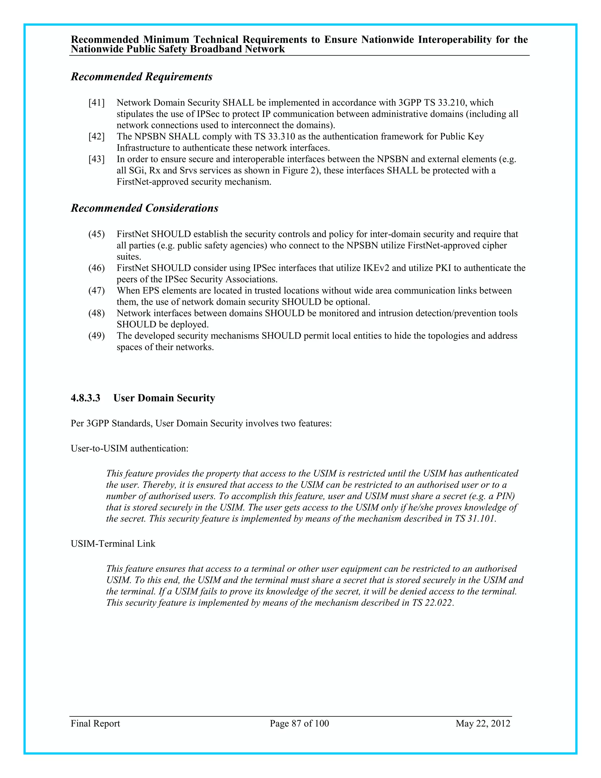 Recommended Minimum Technical Requirements to Ensure Nationwide Interoperability for the
Nationwide Public Safety Broadband Network

Recommended Requirements

    [41]     Network Domain Security SHALL be implemented in accordance with 3GPP TS 33.210, which
             stipulates the use of IPSec to protect IP communication between administrative domains (including all
             network connections used to interconnect the domains).
    [42]     The NPSBN SHALL comply with TS 33.310 as the authentication framework for Public Key
             Infrastructure to authenticate these network interfaces.
    [43]     In order to ensure secure and interoperable interfaces between the NPSBN and external elements (e.g.
             all SGi, Rx and Srvs services as shown in Figure 2), these interfaces SHALL be protected with a
             FirstNet-approved security mechanism.

Recommended Considerations

    (45)     FirstNet SHOULD establish the security controls and policy for inter-domain security and require that
             all parties (e.g. public safety agencies) who connect to the NPSBN utilize FirstNet-approved cipher
             suites.
    (46)     FirstNet SHOULD consider using IPSec interfaces that utilize IKEv2 and utilize PKI to authenticate the
             peers of the IPSec Security Associations.
    (47)     When EPS elements are located in trusted locations without wide area communication links between
             them, the use of network domain security SHOULD be optional.
    (48)     Network interfaces between domains SHOULD be monitored and intrusion detection/prevention tools
             SHOULD be deployed.
    (49)     The developed security mechanisms SHOULD permit local entities to hide the topologies and address
             spaces of their networks.




4.8.3.3     User Domain Security

Per 3GPP Standards, User Domain Security involves two features:

User-to-USIM authentication:

           This feature provides the property that access to the USIM is restricted until the USIM has authenticated
           the user. Thereby, it is ensured that access to the USIM can be restricted to an authorised user or to a
           number of authorised users. To accomplish this feature, user and USIM must share a secret (e.g. a PIN)
           that is stored securely in the USIM. The user gets access to the USIM only if he/she proves knowledge of
           the secret. This security feature is implemented by means of the mechanism described in TS 31.101.

USIM-Terminal Link

           This feature ensures that access to a terminal or other user equipment can be restricted to an authorised
           USIM. To this end, the USIM and the terminal must share a secret that is stored securely in the USIM and
           the terminal. If a USIM fails to prove its knowledge of the secret, it will be denied access to the terminal.
           This security feature is implemented by means of the mechanism described in TS 22.022.




Final Report                                         Page 87 of 100                                   May 22, 2012
 