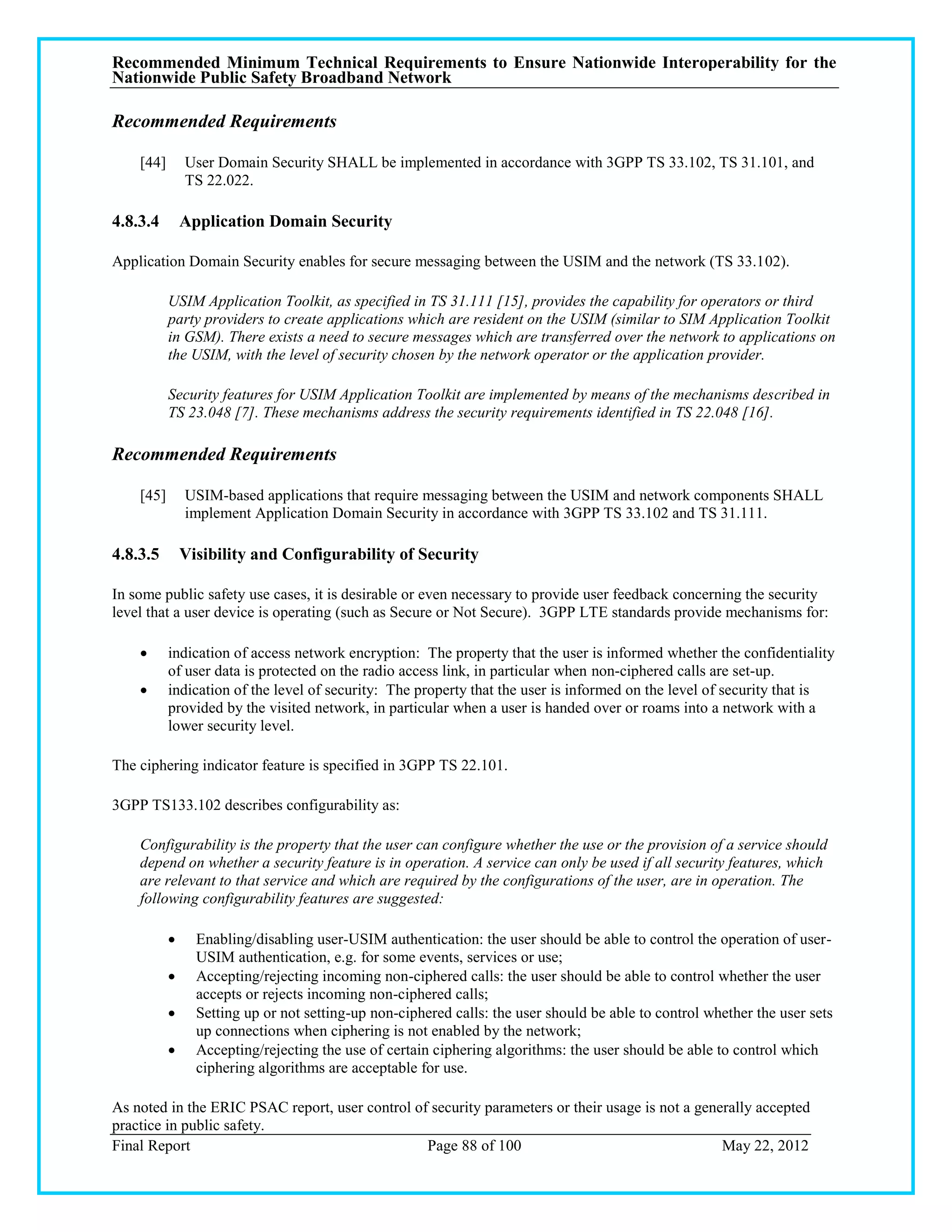 Recommended Minimum Technical Requirements to Ensure Nationwide Interoperability for the
Nationwide Public Safety Broadband Network

Recommended Requirements

    [44]       User Domain Security SHALL be implemented in accordance with 3GPP TS 33.102, TS 31.101, and
               TS 22.022.

4.8.3.4        Application Domain Security

Application Domain Security enables for secure messaging between the USIM and the network (TS 33.102).

           USIM Application Toolkit, as specified in TS 31.111 [15], provides the capability for operators or third
           party providers to create applications which are resident on the USIM (similar to SIM Application Toolkit
           in GSM). There exists a need to secure messages which are transferred over the network to applications on
           the USIM, with the level of security chosen by the network operator or the application provider.

           Security features for USIM Application Toolkit are implemented by means of the mechanisms described in
           TS 23.048 [7]. These mechanisms address the security requirements identified in TS 22.048 [16].

Recommended Requirements

    [45]       USIM-based applications that require messaging between the USIM and network components SHALL
               implement Application Domain Security in accordance with 3GPP TS 33.102 and TS 31.111.

4.8.3.5        Visibility and Configurability of Security

In some public safety use cases, it is desirable or even necessary to provide user feedback concerning the security
level that a user device is operating (such as Secure or Not Secure). 3GPP LTE standards provide mechanisms for:

          indication of access network encryption: The property that the user is informed whether the confidentiality
           of user data is protected on the radio access link, in particular when non-ciphered calls are set-up.
          indication of the level of security: The property that the user is informed on the level of security that is
           provided by the visited network, in particular when a user is handed over or roams into a network with a
           lower security level.

The ciphering indicator feature is specified in 3GPP TS 22.101.

3GPP TS133.102 describes configurability as:

    Configurability is the property that the user can configure whether the use or the provision of a service should
    depend on whether a security feature is in operation. A service can only be used if all security features, which
    are relevant to that service and which are required by the configurations of the user, are in operation. The
    following configurability features are suggested:

                Enabling/disabling user-USIM authentication: the user should be able to control the operation of user-
                 USIM authentication, e.g. for some events, services or use;
                Accepting/rejecting incoming non-ciphered calls: the user should be able to control whether the user
                 accepts or rejects incoming non-ciphered calls;
                Setting up or not setting-up non-ciphered calls: the user should be able to control whether the user sets
                 up connections when ciphering is not enabled by the network;
                Accepting/rejecting the use of certain ciphering algorithms: the user should be able to control which
                 ciphering algorithms are acceptable for use.

As noted in the ERIC PSAC report, user control of security parameters or their usage is not a generally accepted
practice in public safety.
Final Report                                     Page 88 of 100                                   May 22, 2012
 