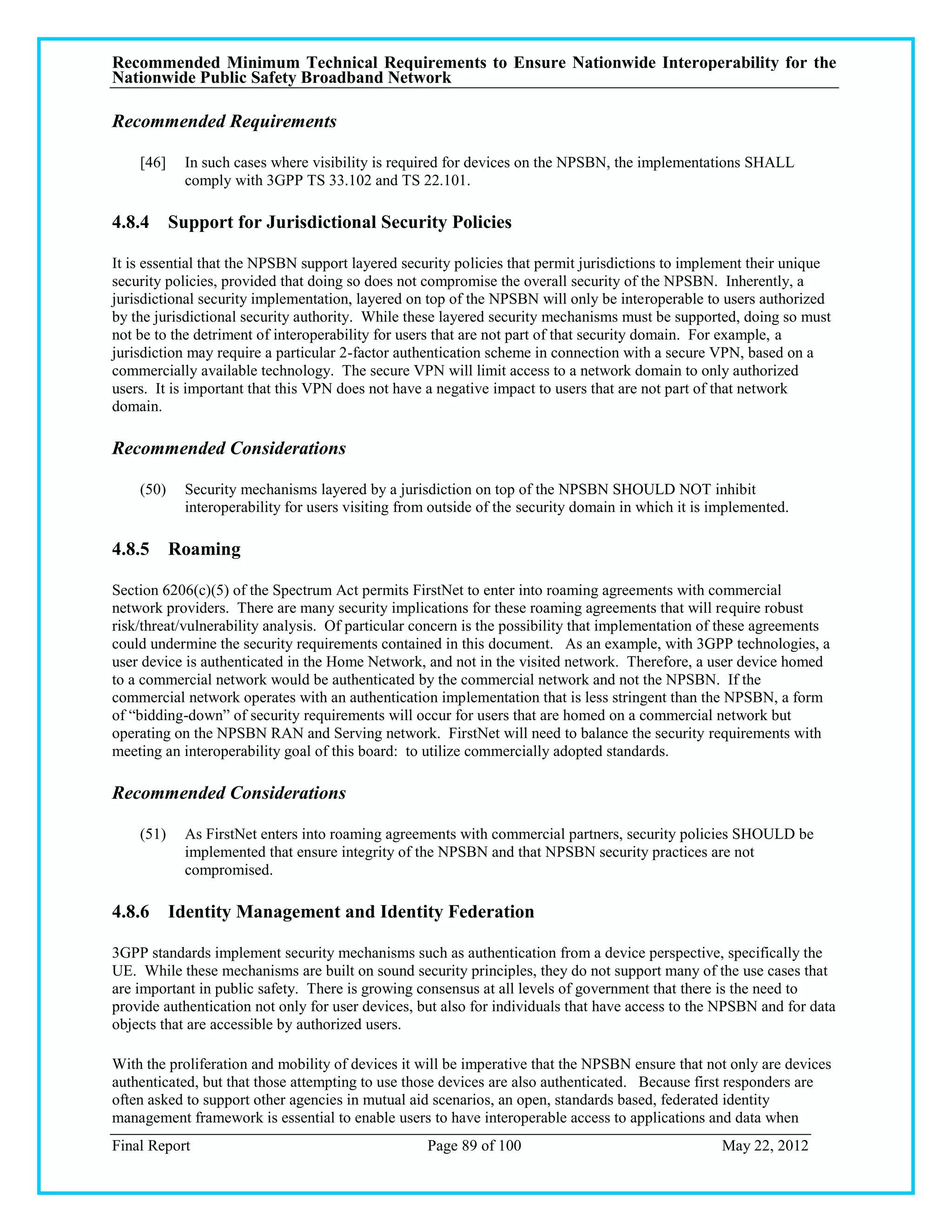 Recommended Minimum Technical Requirements to Ensure Nationwide Interoperability for the
Nationwide Public Safety Broadband Network

Recommended Requirements

    [46]   In such cases where visibility is required for devices on the NPSBN, the implementations SHALL
           comply with 3GPP TS 33.102 and TS 22.101.

4.8.4 Support for Jurisdictional Security Policies

It is essential that the NPSBN support layered security policies that permit jurisdictions to implement their unique
security policies, provided that doing so does not compromise the overall security of the NPSBN. Inherently, a
jurisdictional security implementation, layered on top of the NPSBN will only be interoperable to users authorized
by the jurisdictional security authority. While these layered security mechanisms must be supported, doing so must
not be to the detriment of interoperability for users that are not part of that security domain. For example, a
jurisdiction may require a particular 2-factor authentication scheme in connection with a secure VPN, based on a
commercially available technology. The secure VPN will limit access to a network domain to only authorized
users. It is important that this VPN does not have a negative impact to users that are not part of that network
domain.

Recommended Considerations

    (50)   Security mechanisms layered by a jurisdiction on top of the NPSBN SHOULD NOT inhibit
           interoperability for users visiting from outside of the security domain in which it is implemented.

4.8.5 Roaming

Section 6206(c)(5) of the Spectrum Act permits FirstNet to enter into roaming agreements with commercial
network providers. There are many security implications for these roaming agreements that will require robust
risk/threat/vulnerability analysis. Of particular concern is the possibility that implementation of these agreements
could undermine the security requirements contained in this document. As an example, with 3GPP technologies, a
user device is authenticated in the Home Network, and not in the visited network. Therefore, a user device homed
to a commercial network would be authenticated by the commercial network and not the NPSBN. If the
commercial network operates with an authentication implementation that is less stringent than the NPSBN, a form
of ―bidding-down‖ of security requirements will occur for users that are homed on a commercial network but
operating on the NPSBN RAN and Serving network. FirstNet will need to balance the security requirements with
meeting an interoperability goal of this board: to utilize commercially adopted standards.

Recommended Considerations

    (51)   As FirstNet enters into roaming agreements with commercial partners, security policies SHOULD be
           implemented that ensure integrity of the NPSBN and that NPSBN security practices are not
           compromised.

4.8.6 Identity Management and Identity Federation

3GPP standards implement security mechanisms such as authentication from a device perspective, specifically the
UE. While these mechanisms are built on sound security principles, they do not support many of the use cases that
are important in public safety. There is growing consensus at all levels of government that there is the need to
provide authentication not only for user devices, but also for individuals that have access to the NPSBN and for data
objects that are accessible by authorized users.

With the proliferation and mobility of devices it will be imperative that the NPSBN ensure that not only are devices
authenticated, but that those attempting to use those devices are also authenticated. Because first responders are
often asked to support other agencies in mutual aid scenarios, an open, standards based, federated identity
management framework is essential to enable users to have interoperable access to applications and data when
Final Report                                       Page 89 of 100                                  May 22, 2012
 