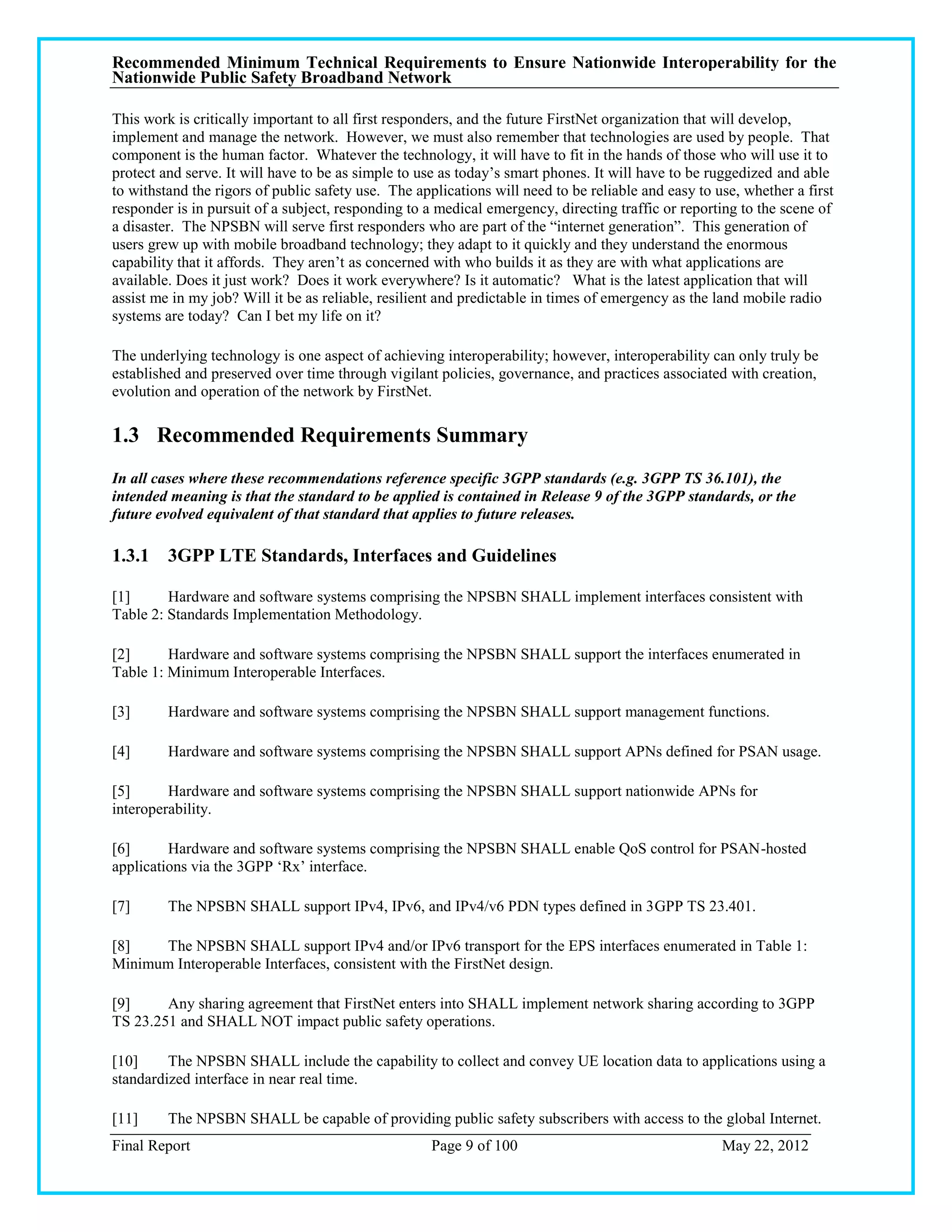 Recommended Minimum Technical Requirements to Ensure Nationwide Interoperability for the
Nationwide Public Safety Broadband Network

This work is critically important to all first responders, and the future FirstNet organization that will develop,
implement and manage the network. However, we must also remember that technologies are used by people. That
component is the human factor. Whatever the technology, it will have to fit in the hands of those who will use it to
protect and serve. It will have to be as simple to use as today‘s smart phones. It will have to be ruggedized and able
to withstand the rigors of public safety use. The applications will need to be reliable and easy to use, whether a first
responder is in pursuit of a subject, responding to a medical emergency, directing traffic or reporting to the scene of
a disaster. The NPSBN will serve first responders who are part of the ―internet generation‖. This generation of
users grew up with mobile broadband technology; they adapt to it quickly and they understand the enormous
capability that it affords. They aren‘t as concerned with who builds it as they are with what applications are
available. Does it just work? Does it work everywhere? Is it automatic? What is the latest application that will
assist me in my job? Will it be as reliable, resilient and predictable in times of emergency as the land mobile radio
systems are today? Can I bet my life on it?

The underlying technology is one aspect of achieving interoperability; however, interoperability can only truly be
established and preserved over time through vigilant policies, governance, and practices associated with creation,
evolution and operation of the network by FirstNet.

1.3 Recommended Requirements Summary
In all cases where these recommendations reference specific 3GPP standards (e.g. 3GPP TS 36.101), the
intended meaning is that the standard to be applied is contained in Release 9 of the 3GPP standards, or the
future evolved equivalent of that standard that applies to future releases.

1.3.1 3GPP LTE Standards, Interfaces and Guidelines

[1]      Hardware and software systems comprising the NPSBN SHALL implement interfaces consistent with
Table 2: Standards Implementation Methodology.

[2]      Hardware and software systems comprising the NPSBN SHALL support the interfaces enumerated in
Table 1: Minimum Interoperable Interfaces.

[3]      Hardware and software systems comprising the NPSBN SHALL support management functions.

[4]      Hardware and software systems comprising the NPSBN SHALL support APNs defined for PSAN usage.

[5]      Hardware and software systems comprising the NPSBN SHALL support nationwide APNs for
interoperability.

[6]      Hardware and software systems comprising the NPSBN SHALL enable QoS control for PSAN-hosted
applications via the 3GPP ‗Rx‘ interface.

[7]      The NPSBN SHALL support IPv4, IPv6, and IPv4/v6 PDN types defined in 3GPP TS 23.401.

[8]   The NPSBN SHALL support IPv4 and/or IPv6 transport for the EPS interfaces enumerated in Table 1:
Minimum Interoperable Interfaces, consistent with the FirstNet design.

[9]     Any sharing agreement that FirstNet enters into SHALL implement network sharing according to 3GPP
TS 23.251 and SHALL NOT impact public safety operations.

[10]     The NPSBN SHALL include the capability to collect and convey UE location data to applications using a
standardized interface in near real time.

[11]     The NPSBN SHALL be capable of providing public safety subscribers with access to the global Internet.
Final Report                                         Page 9 of 100                                   May 22, 2012
 