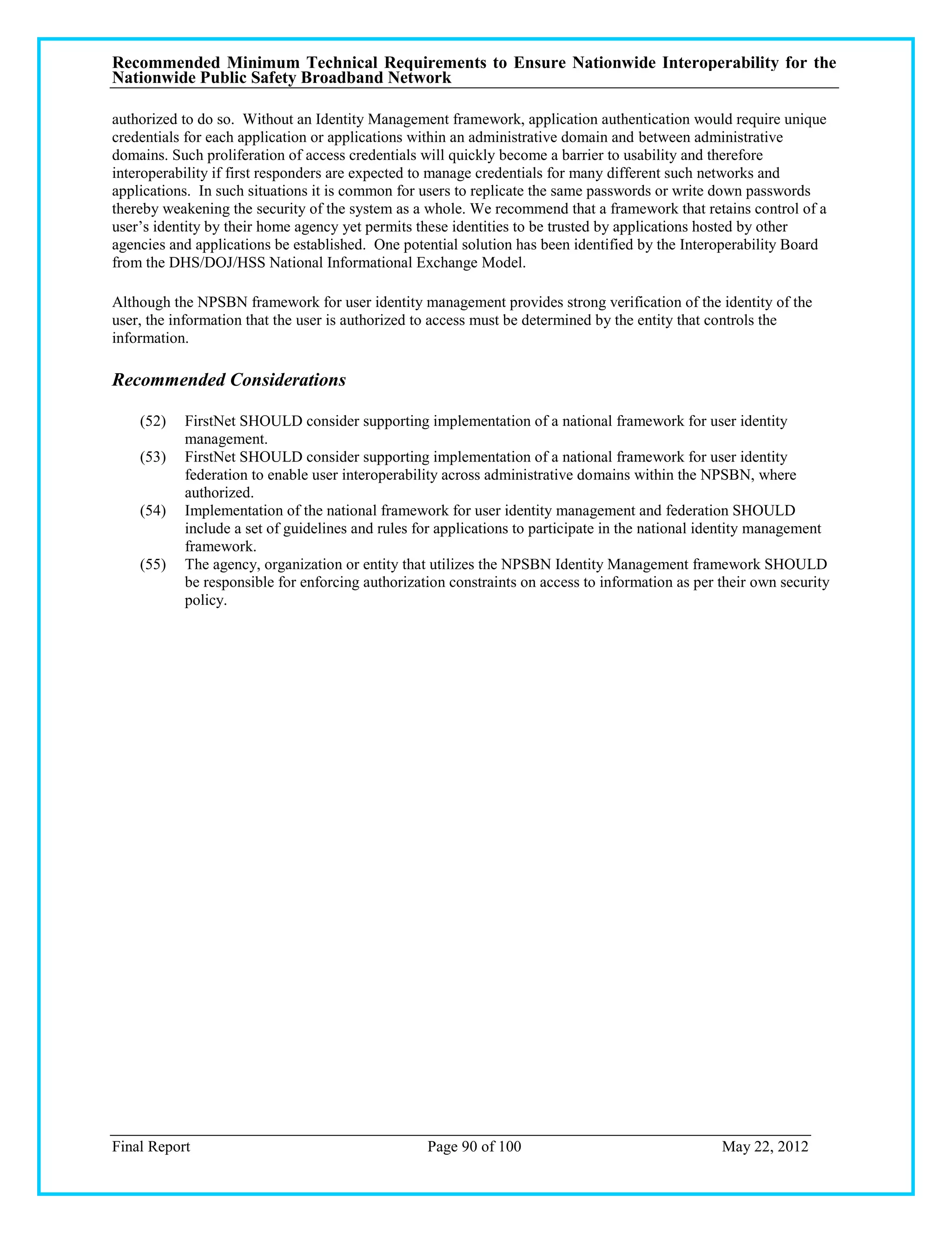 Recommended Minimum Technical Requirements to Ensure Nationwide Interoperability for the
Nationwide Public Safety Broadband Network

authorized to do so. Without an Identity Management framework, application authentication would require unique
credentials for each application or applications within an administrative domain and between administrative
domains. Such proliferation of access credentials will quickly become a barrier to usability and therefore
interoperability if first responders are expected to manage credentials for many different such networks and
applications. In such situations it is common for users to replicate the same passwords or write down passwords
thereby weakening the security of the system as a whole. We recommend that a framework that retains control of a
user‘s identity by their home agency yet permits these identities to be trusted by applications hosted by other
agencies and applications be established. One potential solution has been identified by the Interoperability Board
from the DHS/DOJ/HSS National Informational Exchange Model.

Although the NPSBN framework for user identity management provides strong verification of the identity of the
user, the information that the user is authorized to access must be determined by the entity that controls the
information.

Recommended Considerations

    (52)   FirstNet SHOULD consider supporting implementation of a national framework for user identity
           management.
    (53)   FirstNet SHOULD consider supporting implementation of a national framework for user identity
           federation to enable user interoperability across administrative domains within the NPSBN, where
           authorized.
    (54)   Implementation of the national framework for user identity management and federation SHOULD
           include a set of guidelines and rules for applications to participate in the national identity management
           framework.
    (55)   The agency, organization or entity that utilizes the NPSBN Identity Management framework SHOULD
           be responsible for enforcing authorization constraints on access to information as per their own security
           policy.




Final Report                                      Page 90 of 100                                  May 22, 2012
 