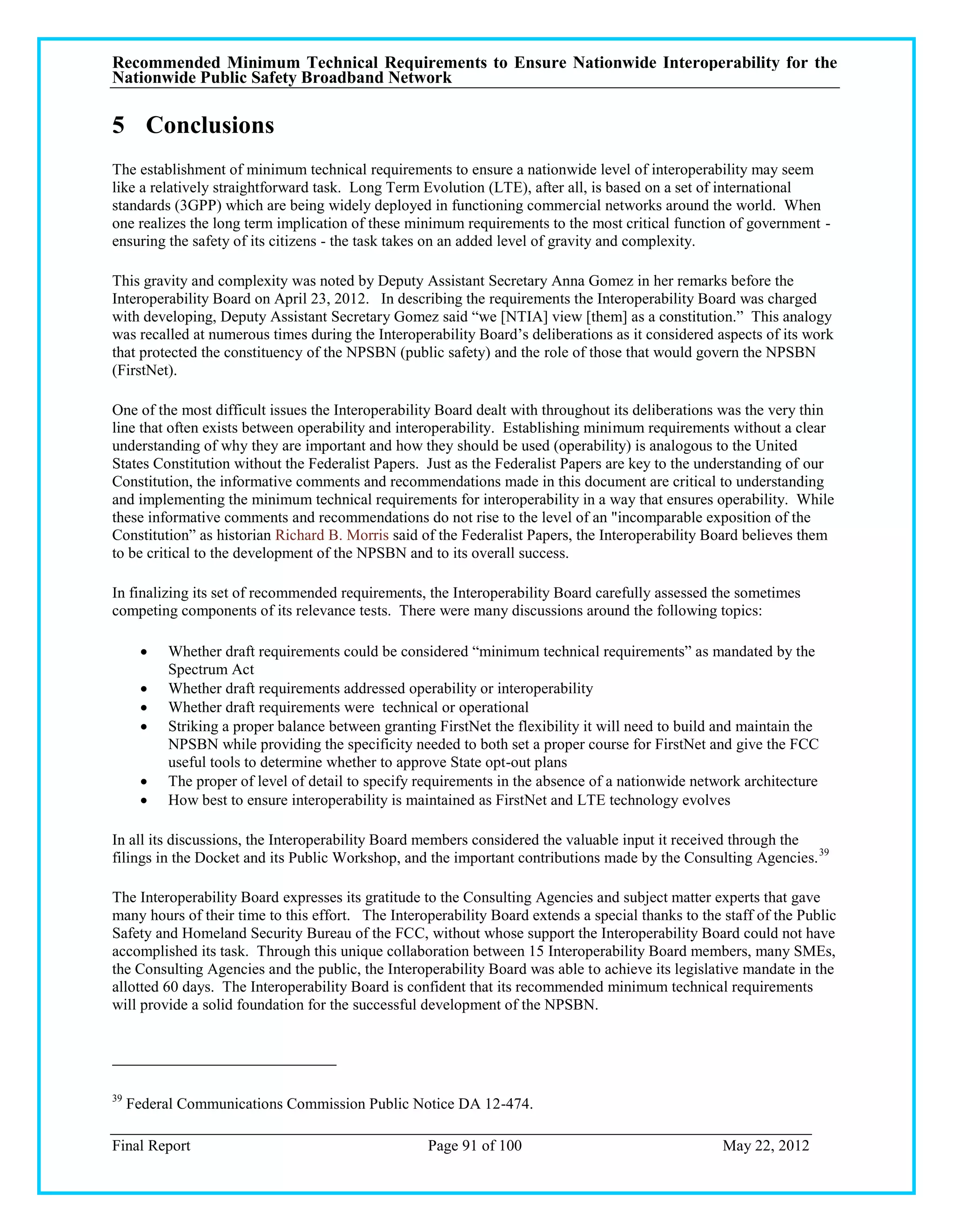 Recommended Minimum Technical Requirements to Ensure Nationwide Interoperability for the
Nationwide Public Safety Broadband Network

5 Conclusions
The establishment of minimum technical requirements to ensure a nationwide level of interoperability may seem
like a relatively straightforward task. Long Term Evolution (LTE), after all, is based on a set of international
standards (3GPP) which are being widely deployed in functioning commercial networks around the world. When
one realizes the long term implication of these minimum requirements to the most critical function of government -
ensuring the safety of its citizens - the task takes on an added level of gravity and complexity.

This gravity and complexity was noted by Deputy Assistant Secretary Anna Gomez in her remarks before the
Interoperability Board on April 23, 2012. In describing the requirements the Interoperability Board was charged
with developing, Deputy Assistant Secretary Gomez said ―we [NTIA] view [them] as a constitution.‖ This analogy
was recalled at numerous times during the Interoperability Board‘s deliberations as it considered aspects of its work
that protected the constituency of the NPSBN (public safety) and the role of those that would govern the NPSBN
(FirstNet).

One of the most difficult issues the Interoperability Board dealt with throughout its deliberations was the very thin
line that often exists between operability and interoperability. Establishing minimum requirements without a clear
understanding of why they are important and how they should be used (operability) is analogous to the United
States Constitution without the Federalist Papers. Just as the Federalist Papers are key to the understanding of our
Constitution, the informative comments and recommendations made in this document are critical to understanding
and implementing the minimum technical requirements for interoperability in a way that ensures operability. While
these informative comments and recommendations do not rise to the level of an "incomparable exposition of the
Constitution‖ as historian Richard B. Morris said of the Federalist Papers, the Interoperability Board believes them
to be critical to the development of the NPSBN and to its overall success.

In finalizing its set of recommended requirements, the Interoperability Board carefully assessed the sometimes
competing components of its relevance tests. There were many discussions around the following topics:

         Whether draft requirements could be considered ―minimum technical requirements‖ as mandated by the
          Spectrum Act
         Whether draft requirements addressed operability or interoperability
         Whether draft requirements were technical or operational
         Striking a proper balance between granting FirstNet the flexibility it will need to build and maintain the
          NPSBN while providing the specificity needed to both set a proper course for FirstNet and give the FCC
          useful tools to determine whether to approve State opt-out plans
         The proper of level of detail to specify requirements in the absence of a nationwide network architecture
         How best to ensure interoperability is maintained as FirstNet and LTE technology evolves

In all its discussions, the Interoperability Board members considered the valuable input it received through the
filings in the Docket and its Public Workshop, and the important contributions made by the Consulting Agencies. 39

The Interoperability Board expresses its gratitude to the Consulting Agencies and subject matter experts that gave
many hours of their time to this effort. The Interoperability Board extends a special thanks to the staff of the Public
Safety and Homeland Security Bureau of the FCC, without whose support the Interoperability Board could not have
accomplished its task. Through this unique collaboration between 15 Interoperability Board members, many SMEs,
the Consulting Agencies and the public, the Interoperability Board was able to achieve its legislative mandate in the
allotted 60 days. The Interoperability Board is confident that its recommended minimum technical requirements
will provide a solid foundation for the successful development of the NPSBN.




39
     Federal Communications Commission Public Notice DA 12-474.

Final Report                                        Page 91 of 100                                  May 22, 2012
 