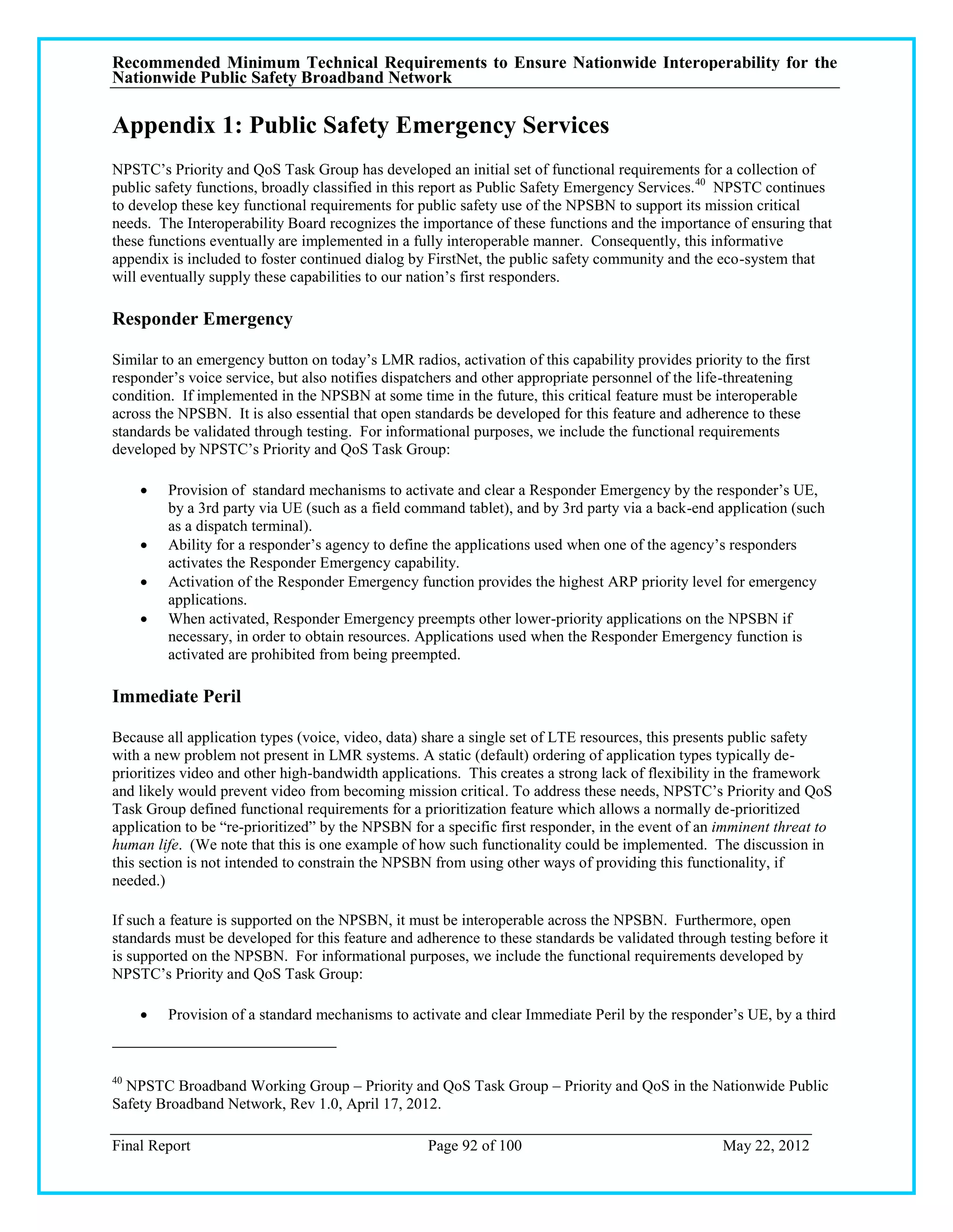 Recommended Minimum Technical Requirements to Ensure Nationwide Interoperability for the
Nationwide Public Safety Broadband Network

Appendix 1: Public Safety Emergency Services
NPSTC‘s Priority and QoS Task Group has developed an initial set of functional requirements for a collection of
public safety functions, broadly classified in this report as Public Safety Emergency Services. 40 NPSTC continues
to develop these key functional requirements for public safety use of the NPSBN to support its mission critical
needs. The Interoperability Board recognizes the importance of these functions and the importance of ensuring that
these functions eventually are implemented in a fully interoperable manner. Consequently, this informative
appendix is included to foster continued dialog by FirstNet, the public safety community and the eco-system that
will eventually supply these capabilities to our nation‘s first responders.

Responder Emergency

Similar to an emergency button on today‘s LMR radios, activation of this capability provides priority to the first
responder‘s voice service, but also notifies dispatchers and other appropriate personnel of the life-threatening
condition. If implemented in the NPSBN at some time in the future, this critical feature must be interoperable
across the NPSBN. It is also essential that open standards be developed for this feature and adherence to these
standards be validated through testing. For informational purposes, we include the functional requirements
developed by NPSTC‘s Priority and QoS Task Group:

        Provision of standard mechanisms to activate and clear a Responder Emergency by the responder‘s UE,
         by a 3rd party via UE (such as a field command tablet), and by 3rd party via a back-end application (such
         as a dispatch terminal).
        Ability for a responder‘s agency to define the applications used when one of the agency‘s responders
         activates the Responder Emergency capability.
        Activation of the Responder Emergency function provides the highest ARP priority level for emergency
         applications.
        When activated, Responder Emergency preempts other lower-priority applications on the NPSBN if
         necessary, in order to obtain resources. Applications used when the Responder Emergency function is
         activated are prohibited from being preempted.

Immediate Peril

Because all application types (voice, video, data) share a single set of LTE resources, this presents public safety
with a new problem not present in LMR systems. A static (default) ordering of application types typically de-
prioritizes video and other high-bandwidth applications. This creates a strong lack of flexibility in the framework
and likely would prevent video from becoming mission critical. To address these needs, NPSTC‘s Priority and QoS
Task Group defined functional requirements for a prioritization feature which allows a normally de-prioritized
application to be ―re-prioritized‖ by the NPSBN for a specific first responder, in the event of an imminent threat to
human life. (We note that this is one example of how such functionality could be implemented. The discussion in
this section is not intended to constrain the NPSBN from using other ways of providing this functionality, if
needed.)

If such a feature is supported on the NPSBN, it must be interoperable across the NPSBN. Furthermore, open
standards must be developed for this feature and adherence to these standards be validated through testing before it
is supported on the NPSBN. For informational purposes, we include the functional requirements developed by
NPSTC‘s Priority and QoS Task Group:

        Provision of a standard mechanisms to activate and clear Immediate Peril by the responder‘s UE, by a third



40
  NPSTC Broadband Working Group – Priority and QoS Task Group – Priority and QoS in the Nationwide Public
Safety Broadband Network, Rev 1.0, April 17, 2012.

Final Report                                       Page 92 of 100                                  May 22, 2012
 