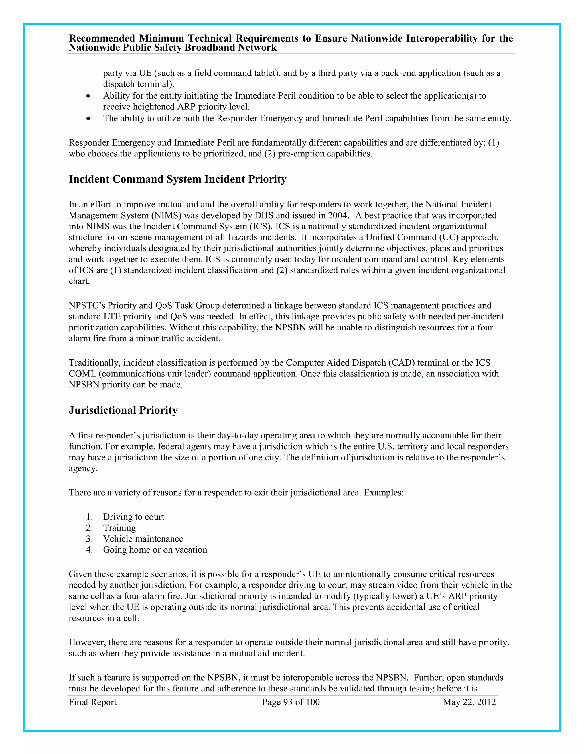 Recommended Minimum Technical Requirements to Ensure Nationwide Interoperability for the
Nationwide Public Safety Broadband Network

         party via UE (such as a field command tablet), and by a third party via a back-end application (such as a
         dispatch terminal).
        Ability for the entity initiating the Immediate Peril condition to be able to select the application(s) to
         receive heightened ARP priority level.
        The ability to utilize both the Responder Emergency and Immediate Peril capabilities from the same entity.

Responder Emergency and Immediate Peril are fundamentally different capabilities and are differentiated by: (1)
who chooses the applications to be prioritized, and (2) pre-emption capabilities.

Incident Command System Incident Priority

In an effort to improve mutual aid and the overall ability for responders to work together, the National Incident
Management System (NIMS) was developed by DHS and issued in 2004. A best practice that was incorporated
into NIMS was the Incident Command System (ICS). ICS is a nationally standardized incident organizational
structure for on-scene management of all-hazards incidents. It incorporates a Unified Command (UC) approach,
whereby individuals designated by their jurisdictional authorities jointly determine objectives, plans and priorities
and work together to execute them. ICS is commonly used today for incident command and control. Key elements
of ICS are (1) standardized incident classification and (2) standardized roles within a given incident organizational
chart.

NPSTC‘s Priority and QoS Task Group determined a linkage between standard ICS management practices and
standard LTE priority and QoS was needed. In effect, this linkage provides public safety with needed per-incident
prioritization capabilities. Without this capability, the NPSBN will be unable to distinguish resources for a four-
alarm fire from a minor traffic accident.

Traditionally, incident classification is performed by the Computer Aided Dispatch (CAD) terminal or the ICS
COML (communications unit leader) command application. Once this classification is made, an association with
NPSBN priority can be made.

Jurisdictional Priority

A first responder‘s jurisdiction is their day-to-day operating area to which they are normally accountable for their
function. For example, federal agents may have a jurisdiction which is the entire U.S. territory and local responders
may have a jurisdiction the size of a portion of one city. The definition of jurisdiction is relative to the responder‘s
agency.

There are a variety of reasons for a responder to exit their jurisdictional area. Examples:

    1.   Driving to court
    2.   Training
    3.   Vehicle maintenance
    4.   Going home or on vacation

Given these example scenarios, it is possible for a responder‘s UE to unintentionally consume critical resources
needed by another jurisdiction. For example, a responder driving to court may stream video from their vehicle in the
same cell as a four-alarm fire. Jurisdictional priority is intended to modify (typically lower) a UE‘s ARP priority
level when the UE is operating outside its normal jurisdictional area. This prevents accidental use of critical
resources in a cell.

However, there are reasons for a responder to operate outside their normal jurisdictional area and still have priority,
such as when they provide assistance in a mutual aid incident.

If such a feature is supported on the NPSBN, it must be interoperable across the NPSBN. Further, open standards
must be developed for this feature and adherence to these standards be validated through testing before it is
Final Report                                      Page 93 of 100                                  May 22, 2012
 