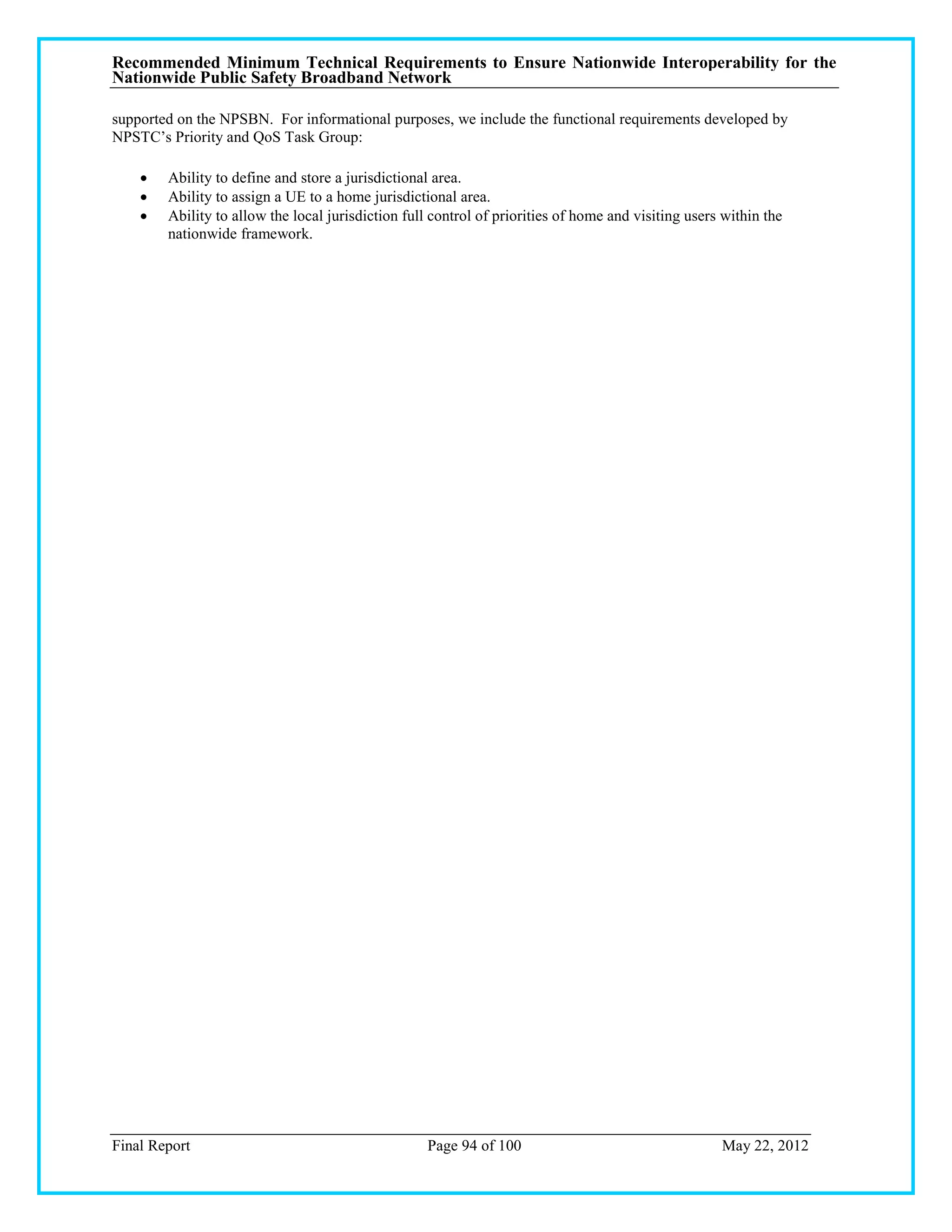 Recommended Minimum Technical Requirements to Ensure Nationwide Interoperability for the
Nationwide Public Safety Broadband Network

supported on the NPSBN. For informational purposes, we include the functional requirements developed by
NPSTC‘s Priority and QoS Task Group:

       Ability to define and store a jurisdictional area.
       Ability to assign a UE to a home jurisdictional area.
       Ability to allow the local jurisdiction full control of priorities of home and visiting users within the
        nationwide framework.




Final Report                                       Page 94 of 100                                    May 22, 2012
 