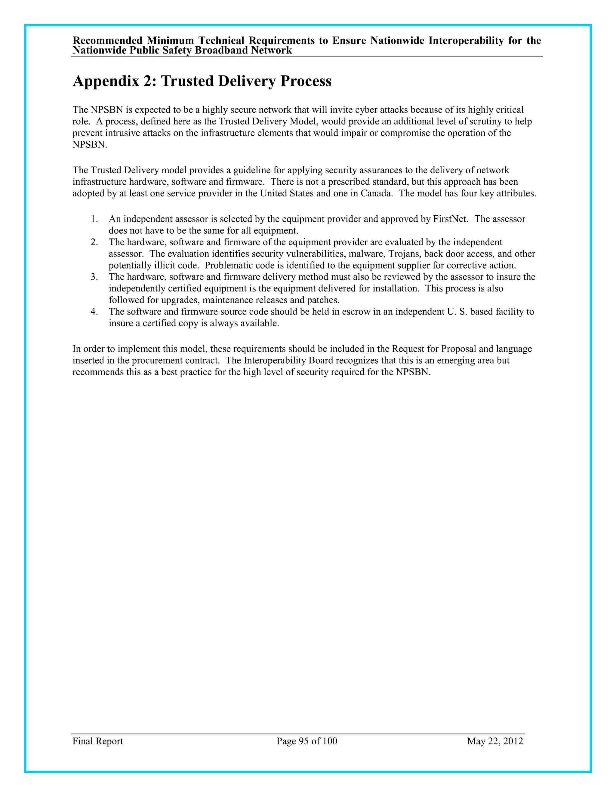 Recommended Minimum Technical Requirements to Ensure Nationwide Interoperability for the
Nationwide Public Safety Broadband Network

Appendix 2: Trusted Delivery Process
The NPSBN is expected to be a highly secure network that will invite cyber attacks because of its highly critical
role. A process, defined here as the Trusted Delivery Model, would provide an additional level of scrutiny to help
prevent intrusive attacks on the infrastructure elements that would impair or compromise the operation of the
NPSBN.

The Trusted Delivery model provides a guideline for applying security assurances to the delivery of network
infrastructure hardware, software and firmware. There is not a prescribed standard, but this approach has been
adopted by at least one service provider in the United States and one in Canada. The model has four key attributes.

    1.   An independent assessor is selected by the equipment provider and approved by FirstNet. The assessor
         does not have to be the same for all equipment.
    2.   The hardware, software and firmware of the equipment provider are evaluated by the independent
         assessor. The evaluation identifies security vulnerabilities, malware, Trojans, back door access, and other
         potentially illicit code. Problematic code is identified to the equipment supplier for corrective action.
    3.   The hardware, software and firmware delivery method must also be reviewed by the assessor to insure the
         independently certified equipment is the equipment delivered for installation. This process is also
         followed for upgrades, maintenance releases and patches.
    4.   The software and firmware source code should be held in escrow in an independent U. S. based facility to
         insure a certified copy is always available.

In order to implement this model, these requirements should be included in the Request for Proposal and language
inserted in the procurement contract. The Interoperability Board recognizes that this is an emerging area but
recommends this as a best practice for the high level of security required for the NPSBN.




Final Report                                       Page 95 of 100                                 May 22, 2012
 