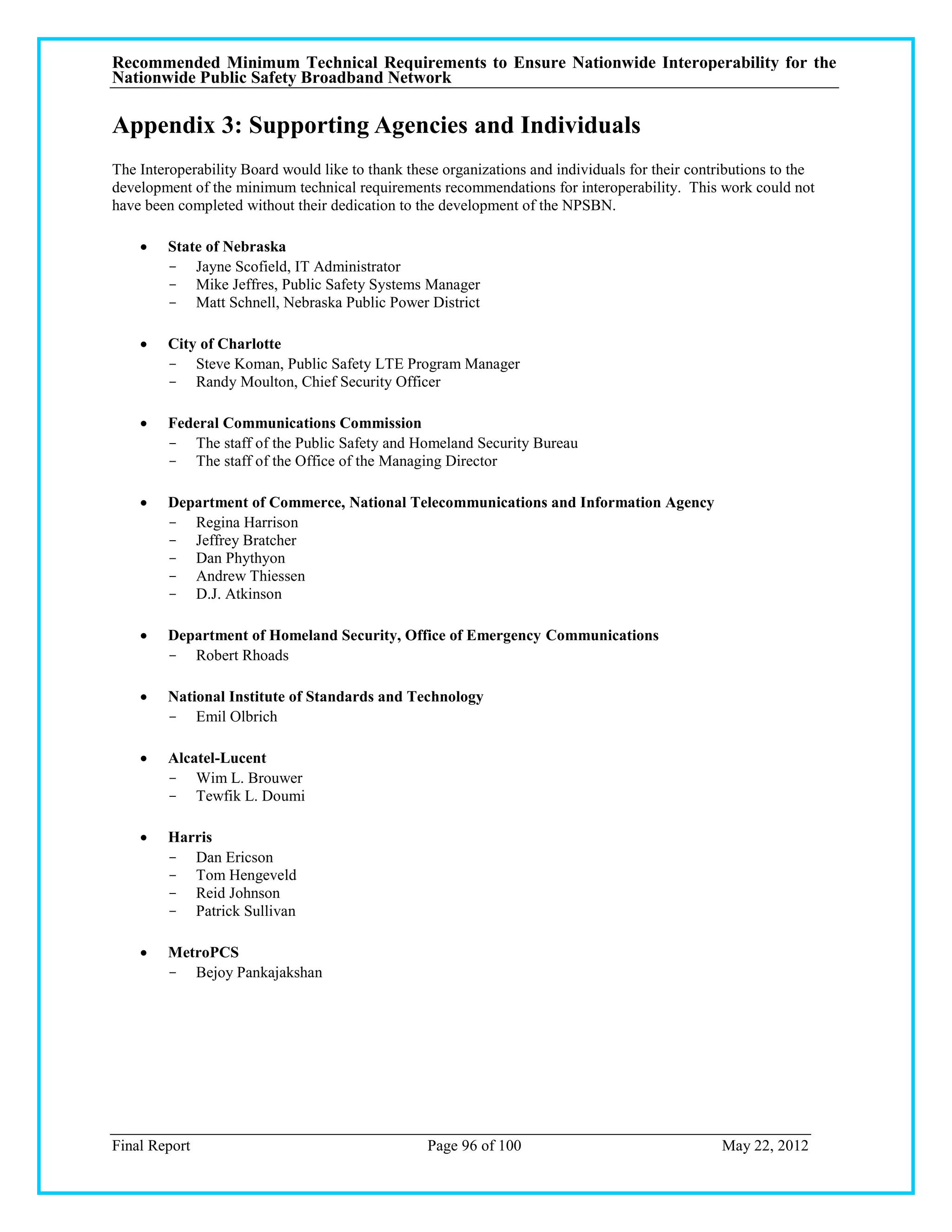 Recommended Minimum Technical Requirements to Ensure Nationwide Interoperability for the
Nationwide Public Safety Broadband Network

Appendix 3: Supporting Agencies and Individuals
The Interoperability Board would like to thank these organizations and individuals for their contributions to the
development of the minimum technical requirements recommendations for interoperability. This work could not
have been completed without their dedication to the development of the NPSBN.

        State of Nebraska
         - Jayne Scofield, IT Administrator
         - Mike Jeffres, Public Safety Systems Manager
         - Matt Schnell, Nebraska Public Power District

        City of Charlotte
         - Steve Koman, Public Safety LTE Program Manager
         - Randy Moulton, Chief Security Officer

        Federal Communications Commission
         - The staff of the Public Safety and Homeland Security Bureau
         - The staff of the Office of the Managing Director

        Department of Commerce, National Telecommunications and Information Agency
         - Regina Harrison
         - Jeffrey Bratcher
         - Dan Phythyon
         - Andrew Thiessen
         - D.J. Atkinson

        Department of Homeland Security, Office of Emergency Communications
         - Robert Rhoads

        National Institute of Standards and Technology
         - Emil Olbrich

        Alcatel-Lucent
         - Wim L. Brouwer
         - Tewfik L. Doumi

        Harris
         - Dan Ericson
         - Tom Hengeveld
         - Reid Johnson
         - Patrick Sullivan

        MetroPCS
         - Bejoy Pankajakshan




Final Report                                      Page 96 of 100                                  May 22, 2012
 