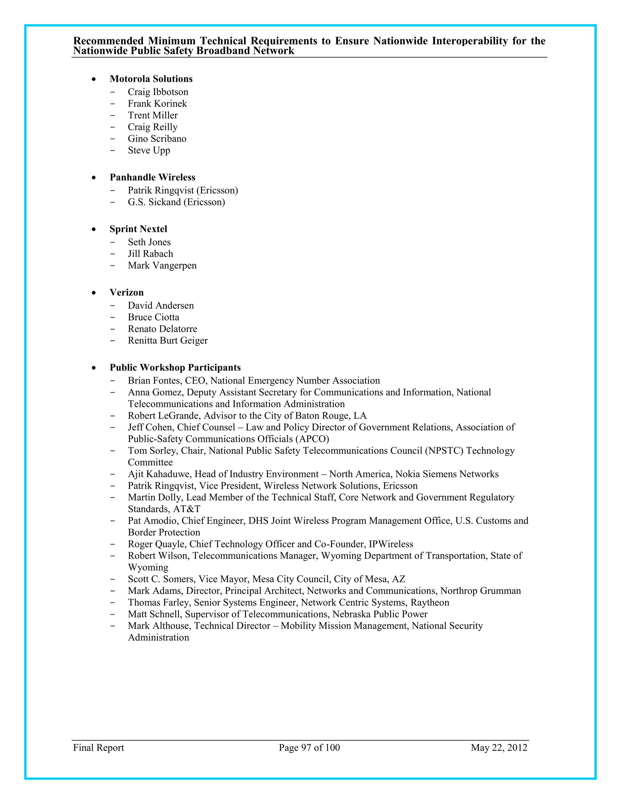 Recommended Minimum Technical Requirements to Ensure Nationwide Interoperability for the
Nationwide Public Safety Broadband Network

       Motorola Solutions
        - Craig Ibbotson
        - Frank Korinek
        - Trent Miller
        - Craig Reilly
        - Gino Scribano
        - Steve Upp

       Panhandle Wireless
        - Patrik Ringqvist (Ericsson)
        - G.S. Sickand (Ericsson)

       Sprint Nextel
        - Seth Jones
        - Jill Rabach
        - Mark Vangerpen

       Verizon
        - David Andersen
        - Bruce Ciotta
        - Renato Delatorre
        - Renitta Burt Geiger

       Public Workshop Participants
        - Brian Fontes, CEO, National Emergency Number Association
        - Anna Gomez, Deputy Assistant Secretary for Communications and Information, National
           Telecommunications and Information Administration
        - Robert LeGrande, Advisor to the City of Baton Rouge, LA
        - Jeff Cohen, Chief Counsel – Law and Policy Director of Government Relations, Association of
           Public-Safety Communications Officials (APCO)
        - Tom Sorley, Chair, National Public Safety Telecommunications Council (NPSTC) Technology
           Committee
        - Ajit Kahaduwe, Head of Industry Environment – North America, Nokia Siemens Networks
        - Patrik Ringqvist, Vice President, Wireless Network Solutions, Ericsson
        - Martin Dolly, Lead Member of the Technical Staff, Core Network and Government Regulatory
           Standards, AT&T
        - Pat Amodio, Chief Engineer, DHS Joint Wireless Program Management Office, U.S. Customs and
           Border Protection
        - Roger Quayle, Chief Technology Officer and Co-Founder, IPWireless
        - Robert Wilson, Telecommunications Manager, Wyoming Department of Transportation, State of
           Wyoming
        - Scott C. Somers, Vice Mayor, Mesa City Council, City of Mesa, AZ
        - Mark Adams, Director, Principal Architect, Networks and Communications, Northrop Grumman
        - Thomas Farley, Senior Systems Engineer, Network Centric Systems, Raytheon
        - Matt Schnell, Supervisor of Telecommunications, Nebraska Public Power
        - Mark Althouse, Technical Director – Mobility Mission Management, National Security
           Administration




Final Report                                 Page 97 of 100                             May 22, 2012
 