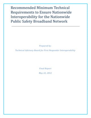 Recommended Minimum Technical
Requirements to Ensure Nationwide
Interoperability for the Nationwide
Public Safety Broadband Network




                          Prepared by:

  Technical Advisory Board for First Responder Interoperability




                          Final Report

                         May 22, 2012
 