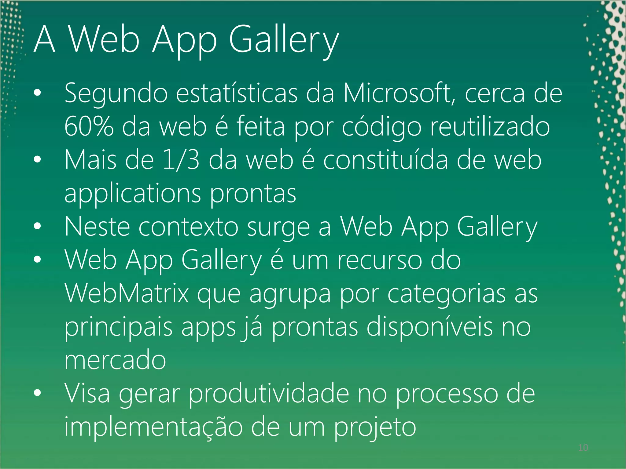 A Web App Gallery
• Segundo estatísticas da Microsoft, cerca de
    60% da web é feita por código reutilizado
• Mais de 1/3 da web é constituída de web
    applications prontas
• Neste contexto surge a Web App Gallery
• Web App Gallery é um recurso do
    WebMatrix que agrupa por categorias as
    principais apps já prontas disponíveis no
    mercado
• Visa gerar produtividade no processo de
 10
    implementação de um projeto
                                                10
 