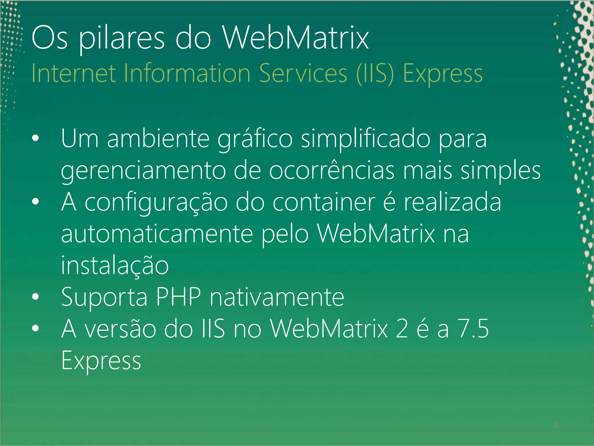 Os pilares do WebMatrix
Internet Information Services (IIS) Express

• Um ambiente gráfico simplificado para
  gerenciamento de ocorrências mais simples
• A configuração do container é realizada
  automaticamente pelo WebMatrix na
  instalação
• Suporta PHP nativamente
• A versão do IIS no WebMatrix 2 é a 7.5
  Express

 6                                            6
 
