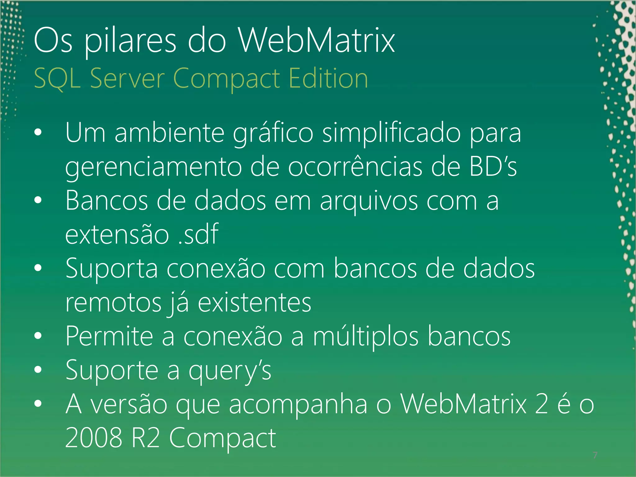 Os pilares do WebMatrix
SQL Server Compact Edition
• Um ambiente gráfico simplificado para
   gerenciamento de ocorrências de BD’s
• Bancos de dados em arquivos com a
   extensão .sdf
• Suporta conexão com bancos de dados
   remotos já existentes
• Permite a conexão a múltiplos bancos
• Suporte a query’s
• A versão que acompanha o WebMatrix 2 é o
 7
   2008 R2 Compact                       7
 