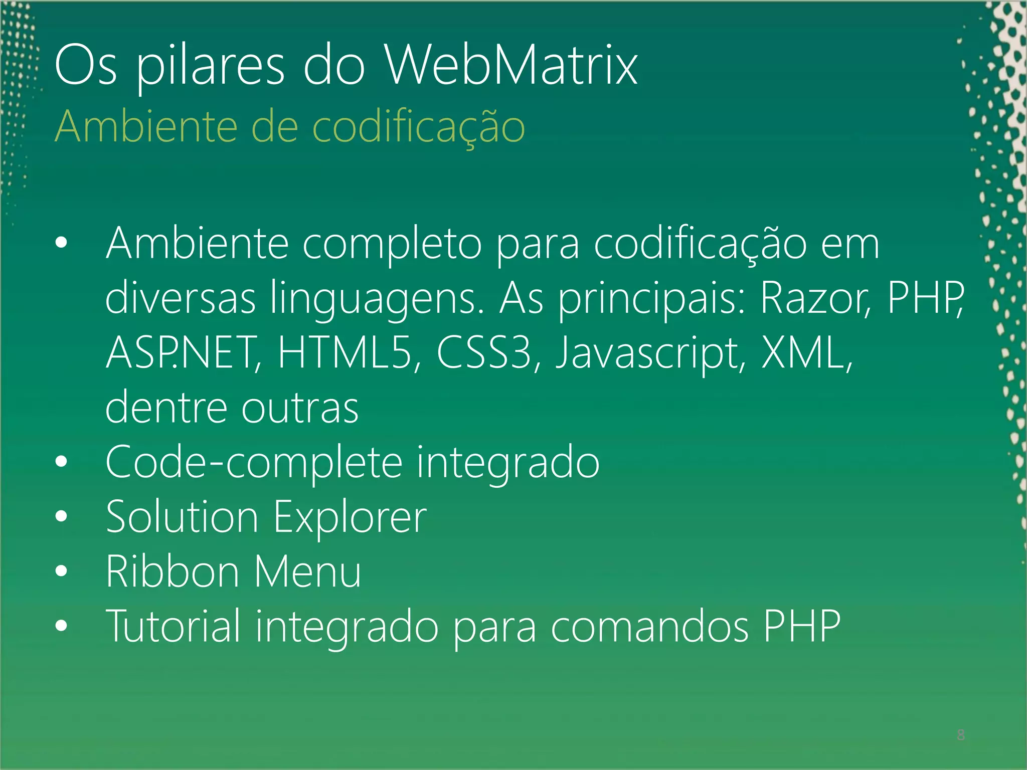Os pilares do WebMatrix
Ambiente de codificação

• Ambiente completo para codificação em
  diversas linguagens. As principais: Razor, PHP,
  ASP.NET, HTML5, CSS3, Javascript, XML,
  dentre outras
• Code-complete integrado
• Solution Explorer
• Ribbon Menu
• Tutorial integrado para comandos PHP

 8                                              8
 