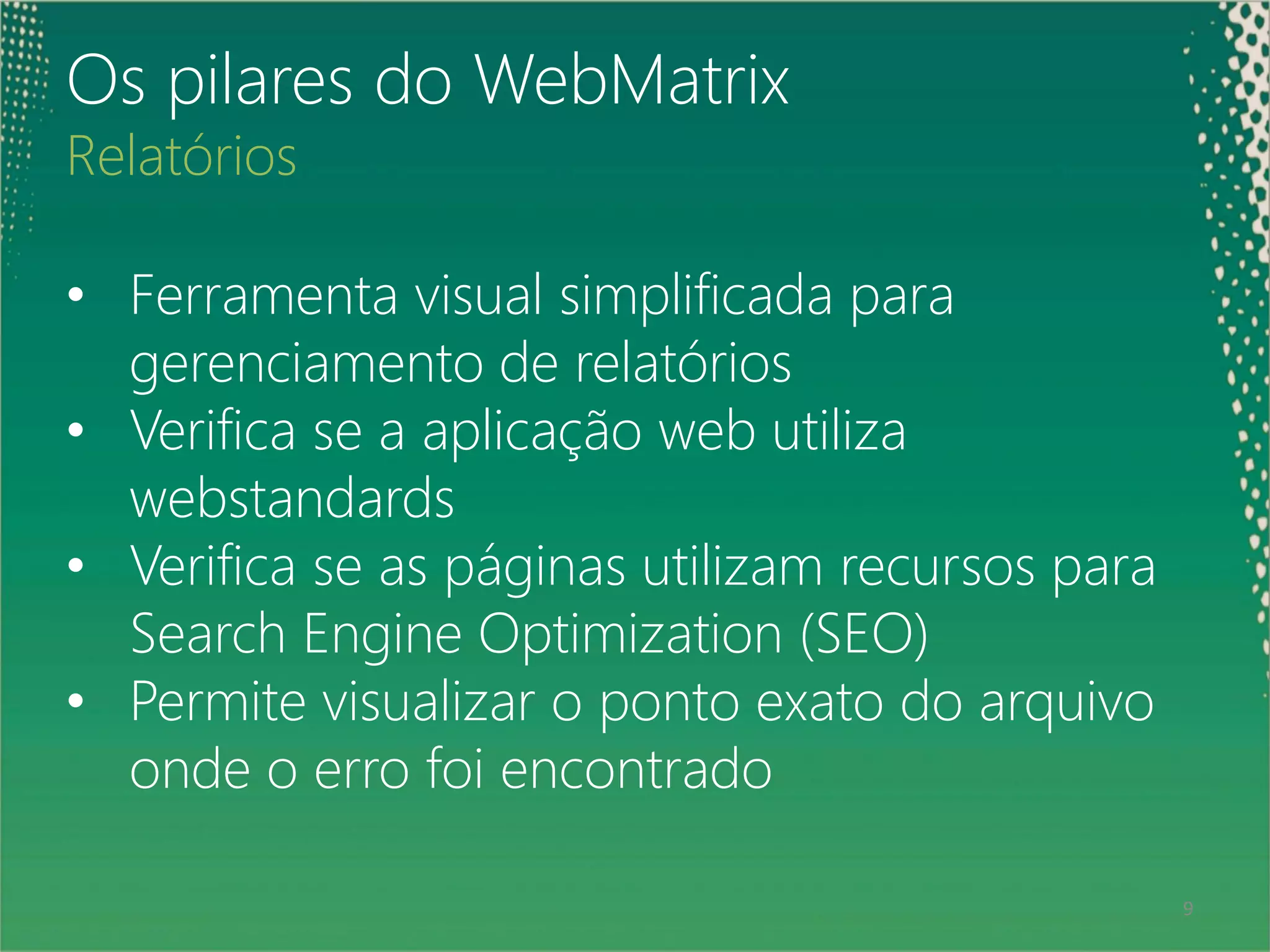 Os pilares do WebMatrix
Relatórios

• Ferramenta visual simplificada para
  gerenciamento de relatórios
• Verifica se a aplicação web utiliza
  webstandards
• Verifica se as páginas utilizam recursos para
  Search Engine Optimization (SEO)
• Permite visualizar o ponto exato do arquivo
  onde o erro foi encontrado

 9                                                9
 