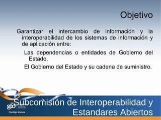 Para lograrlo, es necesario el desarrollo de un marco de interoperabilidad que establezca politicas, principios y estándares que faciliten el flujo de información entre los diferentes niveles de Gobierno y su cadena de suminstro. Subcomisión de Interoperabilidad y Estandares Abiertos 
