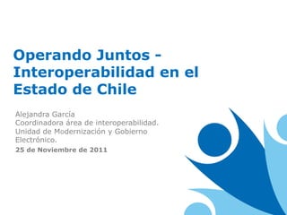 Operando Juntos -
Interoperabilidad en el
Estado de Chile
Alejandra García
Coordinadora área de interoperabilidad.
Unidad de Modernización y Gobierno
Electrónico.
25 de Noviembre de 2011
 