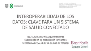 INTEROPERABILIDAD DE LOS
DATOS: CLAVE PARA UN SISTEMA
DE SALUD CONECTADO
ING. CLAUDIA PATRICIA QUIROZ FLORES
SUBDIRECTORA DE TECNOLOGÍA E INSUMOS
SECRETARIA DE SALUD DE LA CIUDAD DE MÉXICO
 