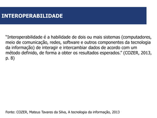 INTEROPERABILIDADE

“Interoperabilidade é a habilidade de dois ou mais sistemas (computadores,
meio de comunicação, redes, software e outros componentes da tecnologia
da informação) de interagir e intercambiar dados de acordo com um
método definido, de forma a obter os resultados esperados.” (COZER, 2013,
p. 8)

Fonte: COZER, Mateus Tavares da Silva, A tecnologia da informação, 2013

 