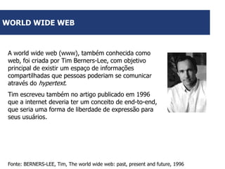 WORLD WIDE WEB

A world wide web (www), também conhecida como
web, foi criada por Tim Berners-Lee, com objetivo
principal de existir um espaço de informações
compartilhadas que pessoas poderiam se comunicar
através do hypertext.
Tim escreveu também no artigo publicado em 1996
que a internet deveria ter um conceito de end-to-end,
que seria uma forma de liberdade de expressão para
seus usuários.

Fonte: BERNERS-LEE, Tim, The world wide web: past, present and future, 1996

 