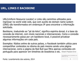 URL, LINKS E BACKBONE

URL(Uniform Resource Locator) e Links são caminhos utilizados para
ingressar na world wide web, que com auxílio do domain name system
(DNS) são transformados em endereços IP para encontrar a informação
solicitada.
Backbone, traduzindo ao “pé da letra”, significa espinha dorsal, é a base da
conexão da internet, com níveis nacionais e internacionais. Como a conexão
necessariamente passa por um backbone local, é possível privatizar
algumas informações em cada país.
Exemplos: Rádios online de outros países, o Facebook também utiliza para
compartilhar conteúdos no idioma do país mesmo sendo uma página
internacional, como a página da Red Bull que filtra apenas conteúdos em
português para aparecer em timelines de brasileiros e etc.
Fonte: Levantamento dos autores, 2014

 