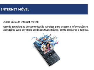 INTERNET MÓVEL

2001: início da internet móvel;
Uso de tecnologias de comunicação wireless para acesso a informações e
aplicações Web por meio de dispositivos móveis, como celulares e tablets.

 