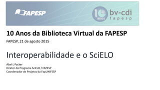 Interoperabilidade e o SciELO
Abel L Packer
Diretor do Programa SciELO / FAPESP
Coordenador de Projetos da FapUNIFESP
10 Anos da Biblioteca Virtual da FAPESP
FAPESP, 21 de agosto 2015
 