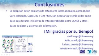 Conclusiones
• La adopción de un conjunto de estándares internacionales, como Dublin
   Core calificado, OpenURL e OAI-PMH, son necesarios y serán útiles como
   base para futuras iniciativas de Interoperabilidad entre LILACS y otras
   bases de datos y sistemas de información.

                                  ¡Mil gracias por su tiempo!
                                                       sueli.suga@bireme.org
                                                     katia.camilo@bireme.org
                                                  luciano.duarte@bireme.org
                                                renato.murasaki@bireme.org
 