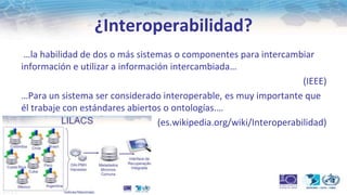 ¿Interoperabilidad?
 …la habilidad de dos o más sistemas o componentes para intercambiar
información e utilizar a información intercambiada…
                                                                     (IEEE)
…Para un sistema ser considerado interoperable, es muy importante que
él trabaje con estándares abiertos o ontologías.…
                                  (es.wikipedia.org/wiki/Interoperabilidad)
 