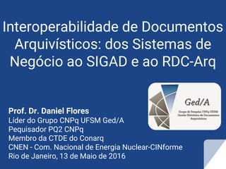 Interoperabilidade de Documentos
Arquivísticos: dos Sistemas de
Negócio ao SIGAD e ao RDC-Arq
Prof. Dr. Daniel Flores
Líder do Grupo CNPq UFSM Ged/A
Pequisador PQ2 CNPq
Membro da CTDE do Conarq
CNEN - Com. Nacional de Energia Nuclear-CINforme
Rio de Janeiro, 13 de Maio de 2016
 