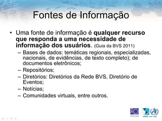 Fontes de Informação Uma fonte de informação é  qualquer recurso que responda a uma necessidade de informação dos usuários .  (Guia da BVS 2011) Bases de dados: temáticas regionais, especializadas, nacionais, de evidências, de texto completo); de documentos eletrônicos; Repositórios; Diretórios: Diretórios da Rede BVS, Diretório de Eventos; Notícias; Comunidades virtuais, entre outros. 