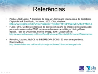Referências Packer, Abel Laerte. A biblioteca de cada um. Seminário Internacional de Bibliotecas Digitais Brasil, São Paulo, 18-20 set. 2007. Disponível em:  http://www.google.com.br/url?sa=t&source=web&cd=1&ved=0CBsQFjAA&url=http%3A%2F%2Fwww.bibliotecadigital.unicamp.br%2Fdocument%2F%3Fdown%3D23443&ei=xZrjTYXwOMuRgQfVusCZBg&usg=AFQjCNFQoOO6GXbO9avYn8kb8W-nRUPFHQ Fusco, Elvis. Modelos conceituais de dados como parte do processo de catalogação: perspectiva do uso dos FRBR no desenvolvimento de catálogos bibliográficos digitais. Tese de Doutorado. Marília: Unesp, 2010. Disponível em:  http://www.marilia.unesp.br/Home/Pos-Graduacao/CienciadaInformacao/Dissertacoes/fusco_e_do_mar.pdf   Ramalho, Luciano. NoSQL na BIREME/OPAS/OMS: 20 anos de experiência. Disponível em:  http://www.slideshare.net/ramalho/nosql-na-bireme-20-anos-de-experincia 
