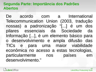 Segunda Parte: Importância dos Padrões 
Abertos 
De acordo com a International 
Telecommunication Union (2003, tradução 
nossas) a padronização “[...] é um dos 
pilares essenciais da Sociedade da 
Informação [...], é um elemento básico para 
o desenvolvimento e ampla difusão das 
TICs e para uma maior viabilidade 
econômica no acesso a estas tecnologias, 
particularmente nos países em 
desenvolvimento.” 
10 
LibreOffice Productivity Suite 
 