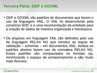 12 
LibreOffice Productivity Suite 
Terceira Parte: ODF e OOXML 
ODF e OOXML são padrões de documentos que fazem o 
uso da linguagem XML. O XML foi desenvolvido pela 
consórcio W3C e é uma recomendação da entidade para 
a criação de dados de maneira organizada e hierárquica. 
Os arquivos em linguagem XML são definidos pelo uso 
da linguagem RELAX NG que introduz as regras de 
validação – schemas – em documentos XML. Ambos os 
padrões abertos fazem uso da normativa RELAX NG. 
Esses padrões são compactados no formato zip, 
minimizando o espaço de armazenamento e são muito 
mais flexíveis. 
 