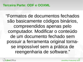 13 
LibreOffice Productivity Suite 
Terceira Parte: ODF e OOXML 
“Formatos de documentos fechados 
são basicamente códigos binários, 
compreendidos apenas pelo 
computador. Modificar o conteúdo 
de um documento fechado sem 
possuir a ferramenta original torna-se 
impossível sem a prática de 
reengenharia de software.” 
 